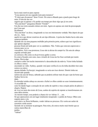 havia mais motivos para esperar.
“Lissa passou em seu segundo teste para monarca”
“É claro que ela passou” disse Victor. Ele estava olhando para a janela para longe de
mim. O tom de sua voz
sugeriu que eu apenas o fiz perder seu tempo por dizer algo que já era certo.
“Ela está bem?” perguntou Dimitri “Ferida?”
Um dia isso teria causado ciúmes em mim. Agora era apenas um sinal da preocupação
por Lissa que
dividíamos.
“Ela esta bem” eu disse, imaginando se isso era inteiramente verdade. Mas depois do que
ela viu .. bem,
aquilo teve que deixar cicatrizes de um tipo diferente. A porta dos fundos havia sido uma
surpresa também.
Quando ela viu uma pequena multidão pela primeira porta, achava que isso significava
que apenas algumas
pessoas foram até tarde para ver os candidatos. Não. Todos que estavam esperavam o
retorno para ver os
vencedores. Fiel a sua promessa, Lissa não ia deixar de cumpri-la. Ela saiu de cabeça
erguida sorrindo para
os curiosos e fãs como se ela já tivesse ganho a coroa.
Eu estava ficando com sono, mas o triunfo de Lissa me fez ficar sorrindo por muito
tempo. Havia algo
cansativo sobre um trecho interminável e desconhecido da rodovia. Victor tinha fechado
os olhos e estava
encostado no vidro. Sydney, quando virei para verifica-la ou ela tinha decidido tirar uma
soneca ou estava
apenas deitada. Eu bocejei, imaginando se seria um risco dormir. Dimitri tinha me
incentivado quando
saímos da casa de Sonya, sabendo que eu poderia utilizar mais do que o par de horas que
Sydney havia me
dado.
Eu derrubei minha cabeça no encosto e fechei os olhos caindo no sono instantaneamente.
A escuridão do
sono foi dando lugar a sensação de um sonho de espírito e meu coração pulou de pânico e
alegria. Depois
de viver no meio dos testes de Lissa, sonhos de espírito de repente se transformaram em
uma idéia sinistra.
Ao mesmo tempo, essa poderia a chance de ver Adrian. E … era.
Só que aparecemos em um lugar totalmente inesperado: o jardim de Sonya. Olhei com
espanto para o céu
azul claro e as flores brilhantes, vendo Adrian no processo. Ele vestia um suéter de
caxemira verde escuro
fazendo ele se misturar na paisagem. Para mim, ele estava muito mais bonito que as
outras maravilhas do
jardim.
“Adrian”
 