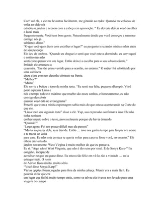 Corri até ele, e ele me levantou facilmente, me girando ao redor. Quando me colocou de
volta ao chão ele
estudou o jardim e acenou com a cabeça em aprovação. “ Eu deveria deixar você escolher
o local mais
frequentemente. Você tem bom gosto. Naturalmente desde que você começou a namorar
comigo nós já
sabíamos disso.”
“O que você quer dizer com escolher o lugar?” eu perguntei cruzando minhas mãos atrás
de seu pescoço.
Ele deu de ombros. “Quando eu cheguei e senti que você estava dormindo, eu convoquei
o sonho mas não
senti como pensar em um lugar. Então deixei a escolha para o seu subconsciente.”
Irritado ele arrancou a
caxemira. “Eu não estou vestido para a ocasião, no entanto.” O suéter foi substituído por
uma camiseta
cinza clara com um desenho abstrato na frente.
“Melhor?”
“Muito”
Ele sorriu e beijou o topo da minha testa. “Eu senti sua falta, pequena dhampir. Você
pode espionar Lissa e
nós o tempo todo e o máximo que recebo são esses sonhos, e honestamente, eu não
consigo descobrir
quando você está no cronograma”
Percebi que com a minha espionagem sabia mais do que estava acontecendo na Corte do
que ele.
“Lissa teve seu segundo teste” disse a ele. Yup, sua expressão confirmava isso. Ele não
tinha nenhum
conhecimento sobre o teste, provavelmente porque ele havia dormido.
“Quando?”
“Logo agora. Foi um pouco difícil mas ela passou”
“Muito ao prazer dela, sem dúvida. Então … isso nos ganha tempo para limpar seu nome
e te trazer de volta
para casa. Eu não teria certeza se queria voltar para casa se fosse você, no entanto.” Ele
olhou em volta do
jardim novamente. West Virgina é muito melhor do que eu pensava.
Eu ri. “Aqui não é West Virginia, que não é tão ruim por sinal. É de Sonya Karp-” Eu
congelei, incapaz de
acreditar no que eu quase disse. Eu estava tão feliz em vê-lo, tão a vontade … eu ia
estragar tudo. O rosto
de Adrian ficou muito, muito sério.
“Você disse Sonya Karp?”
Várias opções foram jogadas para fora da minha cabeça. Mentir era a mais fácil. Eu
poderia dizer que era
um lugar que fui há muito tempo atrás, como se talvez ela tivesse nos levado para uma
viagem de campo
 