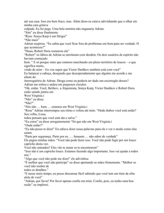 até sua casa. Isso era bem fraco, mas. Além disso eu estava adivinhando que o olhar em
minha cara gritava
culpada. Eu fui pega. Uma bela mentira não enganaria Adrian.
“Sim” eu disse finalmente.
“Rose. Sonya Karp é um Strigoi”
“Não mais”
Adrian suspirou. “Eu sabia que você ficar fora de problemas era bom para ser verdade. O
que aconteceu?”
“Huuu, Robert Doru restaurou ela”
“Robert” os lábios de Adrian se enrolaram com desdém. Os dois usuários de espírito não
haviam começado
bem. “ E só porque sinto que estamos marchando em pleno território de loucos – o que
significa muito,
vindo de mim – Eu vou supor que Victor Dashkov também está com você”
Eu balancei a cabeça, desejando que desesperadamente que alguém me acorde e me
afaste do
interrogatório de Adrian. Droga como eu poderia ter dado um escorregão desses?
Adrian me soltou e andou em pequenos círculos.
“Ok, então. Você, Belikov, a Alquimista, Sonya Karp, Victor Dashkov e Robert Doru
estão saindo juntos em
West Virginia.i
“Não” eu disse.
“Não?”
“Nós não … hum … estamos em West Virginia.i
“Rose” Adrian interrompeu seu ritmo e voltou até mim. “Onde diabos você está então?
Seu velho, Lissa,
todos pensam que você está são e salva.”
“Eu estou” eu disse arrogantemente “Só que não em West Virginia.i
“Onde então?”
“Eu não posso te dizer” Eu odiava dizer essas palavras para ele e ver o modo como elas
saiam.
“Parte por segurança. Parte por eu …. huuuum … não saber de verdade”
Ele pegou minhas mãos. “Você não pode fazer isso. Você não pode fugir por um louco
capricho desta vez.
Você não entendeu? Eles vão te matar se te encontrarem”
“Isso não é um capricho louco. Estamos fazendo algo importante. Isso vai ajudar a todos
nós.”
“Algo que você não pode me dizer” ele adivinhou
“É melhor que você não participe” eu disse apertando as mãos firmemente. “Melhor se
você não souber de
todos os detalhes.”
“E nesse meio tempo, eu posso descansar fácil sabendo que você tem um time de elite
atrás de você”
“Adrian, por favor! Por favor apenas confie em mim. Confie, pois, eu tenho uma boa
razão” eu implorei.
 
