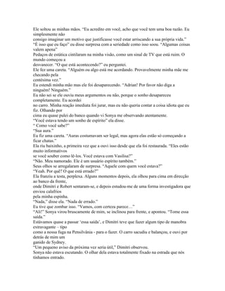 Ele soltou as minhas mãos. “Eu acredito em você, acho que você tem uma boa razão. Eu
simplesmente não
consigo imaginar um motivo que justificasse você estar arriscando a sua própria vida.”
“É isso que eu faço” eu disse surpresa com a seriedade como isso soou. “Algumas coisas
valem apena”
Pedaços de estática cintilaram na minha visão, como um sinal de TV que está ruim. O
mundo começou a
desvanecer. “O que está acontecendo?” eu perguntei.
Ele fez uma careta. “Alguém ou algo está me acordando. Provavelmente minha mãe me
checando pela
centésima vez.”
Eu estendi minha mão mas ele foi desaparecendo. “Adrian! Por favor não diga a
ninguém! Ninguém.”
Eu não sei se ele ouviu meus argumentos ou não, porque o sonho desapareceu
completamente. Eu acordei
no carro. Minha reação imediata foi jurar, mas eu não queria contar a coisa idiota que eu
fiz. Olhando por
cima eu quase pulei do banco quando vi Sonya me observando atentamente.
“Você estava tendo um sonho de espírito” ela disse.
“ Como você sabe?”
“Sua aura.”
Eu fiz uma careta. “Auras costumavam ser legal, mas agora elas estão só começando a
ficar chatas.”
Ela riu baixinho, a primeira vez que a ouvi isso desde que ela foi restaurada. “Eles estão
muito informativos
se você souber como lê-los. Você estava com Vasilisa?”
“Não. Meu namorado. Ele é um usuário espírito também.”
Seus olhos se arregalaram de surpresa. “Aquele com quem você estava?”
“Yeah. Por quê? O que está errado?”
Ela franziu a testa, perplexa. Alguns momentos depois, ela olhou para cima em direcção
ao banco da frente,
onde Dimitri e Robert sentaram-se, e depois estudou-me de uma forma investigadora que
enviou calafrios
pela minha espinha.
“Nada,” disse ela. “Nada de errado.”
Eu tive que zombar isso. “Vamos, com certeza parece…”
“Ali!” Sonya virou bruscamente de mim, se inclinou para frente, e apontou. “Tome essa
saída.”
Estávamos quase a passar ‘essa saída’, e Dimitri teve que fazer algum tipo de manobra
extravagante – tipo
como a nossa fuga na Pensilvânia - para o fazer. O carro sacudiu e balançou, e ouvi por
detrás de mim um
ganido de Sydney.
“Um pequeno aviso da próxima vez seria útil,” Dimitri observou.
Sonya não estava escutando. O olhar dela estava totalmente fixado na estrada que nós
tínhamos entrado.
 