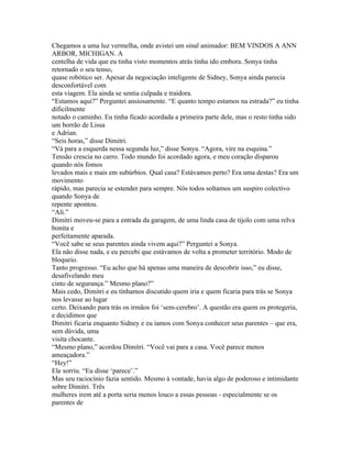 Chegamos a uma luz vermelha, onde avistei um sinal animador: BEM VINDOS A ANN
ARBOR, MICHIGAN. A
centelha de vida que eu tinha visto momentos atrás tinha ido embora. Sonya tinha
retornado o seu tenso,
quase robótico ser. Apesar da negociação inteligente de Sidney, Sonya ainda parecia
desconfortável com
esta viagem. Ela ainda se sentia culpada e traidora.
“Estamos aqui?” Perguntei ansiosamente. “E quanto tempo estamos na estrada?” eu tinha
dificilmente
notado o caminho. Eu tinha ficado acordada a primeira parte dele, mas o resto tinha sido
um borrão de Lissa
e Adrian.
“Seis horas,” disse Dimitri.
“Vá para a esquerda nessa segunda luz,” disse Sonya. “Agora, vire na esquina.”
Tensão crescia no carro. Todo mundo foi acordado agora, e meu coração disparou
quando nós fomos
levados mais e mais em subúrbios. Qual casa? Estávamos perto? Era uma destas? Era um
movimento
rápido, mas parecia se estender para sempre. Nós todos soltamos um suspiro colectivo
quando Sonya de
repente apontou.
“Ali.”
Dimitri moveu-se para a entrada da garagem, de uma linda casa de tijolo com uma relva
bonita e
perfeitamente aparada.
“Você sabe se seus parentes ainda vivem aqui?” Perguntei a Sonya.
Ela não disse nada, e eu percebi que estávamos de volta a prometer território. Modo de
bloqueio.
Tanto progresso. “Eu acho que há apenas uma maneira de descobrir isso,” eu disse,
desafivelando meu
cinto de segurança.” Mesmo plano?”
Mais cedo, Dimitri e eu tínhamos discutido quem iria e quem ficaria para trás se Sonya
nos levasse ao lugar
certo. Deixando para trás os irmãos foi ‘sem-cerebro’. A questão era quem os protegeria,
e decidimos que
Dimitri ficaria enquanto Sidney e eu íamos com Sonya conhecer seus parentes – que era,
sem dúvida, uma
visita chocante.
“Mesmo plano,” acordou Dimitri. “Você vai para a casa. Você parece menos
ameaçadora.”
“Hey!”
Ele sorriu. “Eu disse ‘parece’.”
Mas seu raciocínio fazia sentido. Mesmo à vontade, havia algo de poderoso e intimidante
sobre Dimitri. Três
mulheres irem até a porta seria menos louco a essas pessoas - especialmente se os
parentes de
 