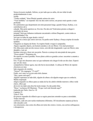 Sonya tivessem mudado. Inferno, se por tudo que eu sabia, ela nos tinha levado
propositadamente à casa
errada.
“Tenha cuidado,” disse Dimitri quando saímos do carro.
“Você também,” eu respondi. Isso me deu outro sorriso, um pouco mais quente e mais
profundo.
Os sentimentos que despertaram em mim passaram longe, quando Sonya, Sydney, e eu
caminhamos até a
calçada. Meu peito apertava-se. Era isto. Ou não era? Estávamos prestes a chegar à
conclusão de nossa
jornada? Será que tínhamos realmente encontrado a ultima Dragomir, contra todas as
probabilidades? Ou
será que eu tinha de jogar desde o início?
Eu não era a única que estava nervosa. Eu podia sentir Sydney e Sonya crepitar de tensão
também.
Chegamos ao degrau da frente. Eu respirei fundo e toquei á campainha.
Alguns segundos depois, um homem atendeu e ele era Moroi. Um sinal promissor.
Ele olhou para cada um dos nossos rostos, sem dúvida imaginando o que um Moroi, uma
damphir, e um ser
humano estavam a fazer em sua porta. Parecia o começo de uma piada de mau gosto.
“Posso ajudar?” Perguntou ele.
De repente eu estava perdida. Nosso plano cobria as grandes coisas: encontrar a amante e
a criança de
Eric. O que nós dissemos uma vez que realmente nós chegar lá não era tão claro. Esperei
que um dos meus
companheiros falasse agora, mas não havia necessidade. A cabeça do Moroi de repente
chicoteou ao meu
lado enquanto ele similou.
“Sonya?” Ele engasgou.” É você?”
Então, ouvi uma voz jovem atrás dele chamar.
“Hey, quem está aqui?”
Alguém espremeu ao lado dele, alguém de altura e de alguém magro que eu conhecia.
Minha respiração
ofegou enquanto eu olhava para as ondas de luz de cabelo rebelde marrom e olhos verde
claros, olhos que
devia ter-me dado uma dica há muito tempo. Eu não podia falar.
“Rose,” exclamou Jill Mastrano. “O que você está fazendo aqui?”
traduzido por Nah e Ana Lu =D
Capítulo 23
Vinte E Três
Os poucos segundos de silêncio que se seguiu pareciam estender-se para a eternidade.
Todos estavam
confusos, cada um com razões totalmentes diferentes. Jill inicialmente surpresa já havia
sido atacados com
seu entusiasmo, mas como ela olhou em torno dos rostos e rostos, seu sorriso enfraqueceu
e desapareceu
 