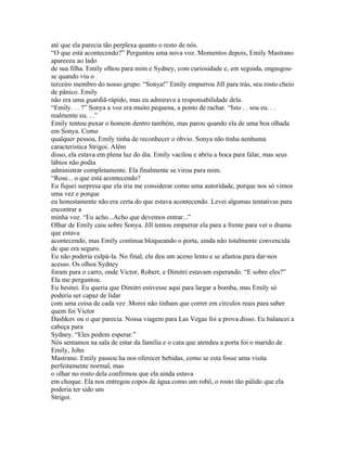 até que ela parecia tão perplexa quanto o resto de nós.
“O que está acontecendo?” Perguntou uma nova voz. Momentos depois, Emily Mastrano
apareceu ao lado
de sua filha. Emily olhou para mim e Sydney, com curiosidade e, em seguida, engasgou-
se quando viu o
terceiro membro do nosso grupo. “Sonya!” Emily empurrou Jill para trás, seu rosto cheio
de pânico. Emily
não era uma guardiã-rápido, mas eu admirava a responsabilidade dela.
“Emily. . . ?” Sonya a voz era muito pequena, a ponto de rachar. “Isto . . sou eu. . .
realmente eu. . .”
Emily tentou puxar o homem dentro também, mas parou quando ela de uma boa olhada
em Sonya. Como
qualquer pessoa, Emily tinha de reconhecer o óbvio. Sonya não tinha nenhuma
caracteristica Strigoi. Além
disso, ela estava em plena luz do dia. Emily vacilou e abriu a boca para falar, mas seus
lábios não podia
administrar completamente. Ela finalmente se virou para mim.
“Rose... o que está acontecendo?
Eu fiquei surpresa que ela iria me considerar como uma autoridade, porque nos só vimos
uma vez e porque
eu honestamente não era certa do que estava acontecendo. Levei algumas tentativas para
encontrar a
minha voz. “Eu acho...Acho que devemos entrar...”
Olhar de Emily caiu sobre Sonya. Jill tentou empurrar ela para a frente para ver o drama
que estava
acontecendo, mas Emily continua bloqueando o porta, ainda não totalmente convencida
de que era seguro.
Eu não poderia culpá-la. No final, ela deu um aceno lento e se afastou para dar-nos
acesso. Os olhos Sydney
foram para o carro, onde Victor, Robert, e Dimitri estavam esperando. “E sobre eles?”
Ela me perguntou.
Eu hesitei. Eu queria que Dimitri estivesse aqui para largar a bomba, mas Emily só
poderia ser capaz de lidar
com uma coisa de cada vez .Moroi não tinham que correr em círculos reais para saber
quem foi Victor
Dashkov ou o que parecia. Nossa viagem para Las Vegas foi a prova disso. Eu balancei a
cabeça para
Sydney. “Eles podem esperar.”
Nós sentamos na sala de estar da familia e o cara que atendeu a porta foi o marido de
Emily, John
Mastrano. Emily passou ha nos oferecer bebidas, como se esta fosse uma visita
perfeitamente normal, mas
o olhar no rosto dela confirmou que ela ainda estava
em choque. Ela nos entregou copos de água como um robô, o rosto tão pálido que ela
poderia ter sido um
Strigoi.
 