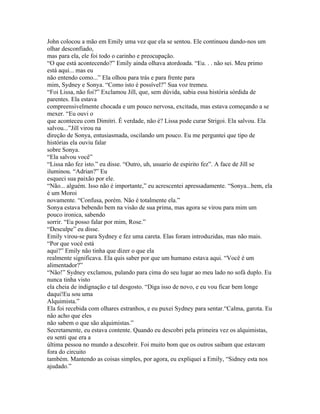 John colocou a mão em Emily uma vez que ela se sentou. Ele continuou dando-nos um
olhar desconfiado,
mas para ela, ele foi todo o carinho e preocupação.
“O que está acontecendo?” Emily ainda olhava atordoada. “Eu. . . não sei. Meu primo
está aqui... mas eu
não entendo como...” Ela olhou para trás e para frente para
mim, Sydney e Sonya. “Como isto é possível?” Sua voz tremeu.
“Foi Lissa, não foi?” Exclamou Jill, que, sem dúvida, sabia essa história sórdida de
parentes. Ela estava
compreensivelmente chocada e um pouco nervosa, excitada, mas estava começando a se
mexer. “Eu ouvi o
que aconteceu com Dimitri. É verdade, não é? Lissa pode curar Strigoi. Ela salvou. Ela
salvou...”Jill virou na
direção de Sonya, entusiasmada, oscilando um pouco. Eu me perguntei que tipo de
histórias ela ouviu falar
sobre Sonya.
“Ela salvou você”
“Lissa não fez isto.” eu disse. “Outro, uh, usuario de espirito fez”. A face de Jill se
iluminou. “Adrian?” Eu
esqueci sua paixão por ele.
“Não... alguém. Isso não é importante,” eu acrescentei apressadamente. “Sonya...bem, ela
é um Moroi
novamente. “Confusa, porém. Não é totalmente ela.”
Sonya estava bebendo bem na visão de sua prima, mas agora se virou para mim um
pouco ironica, sabendo
sorrir. “Eu posso falar por mim, Rose.”
“Desculpe” eu disse.
Emily virou-se para Sydney e fez uma careta. Elas foram introduzidas, mas não mais.
“Por que você está
aqui?” Emily não tinha que dizer o que ela
realmente significava. Ela quis saber por que um humano estava aqui. “Você é um
alimentador?”
“Não!” Sydney exclamou, pulando para cima do seu lugar ao meu lado no sofá duplo. Eu
nunca tinha visto
ela cheia de indignação e tal desgosto. “Diga isso de novo, e eu vou ficar bem longe
daqui!Eu sou uma
Alquimista.”
Ela foi recebida com olhares estranhos, e eu puxei Sydney para sentar.“Calma, garota. Eu
não acho que eles
não sabem o que são alquimistas.”
Secretamente, eu estava contente. Quando eu descobri pela primeira vez os alquimistas,
eu senti que era a
última pessoa no mundo a descobrir. Foi muito bom que os outros saibam que estavam
fora do circuito
também. Mantendo as coisas simples, por agora, eu expliquei a Emily, “Sidney esta nos
ajudado.”
 