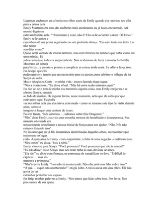 Lágrimas encheram até a borda nos olhos azuis de Emily quando ela retornou seu olha
para a prima dela.
Emily Mastrano era uma das mulheres mais atordoantes eu já havia encontrado. Até
mesmo lágrimas
estavam bonitas nela. “"Realmente é você, não é? Eles o devolveram a mim. Oh Deus.”
Emily se levantou e
caminhou até sua prima segurando em um profundo abraço. “Eu senti tanto sua falta. Eu
não posso
acreditar nisso.”
Quase senti vontade de chorar também, mas com firmeza me lembrei que tinha vindo em
uma missão. Eu
sabia como isso tudo era surpreendente. Nós acabamaos de fazer o mundo da família
Mastrano de cabeça
para baixo... e eu estava prestes a complicar as coisas ainda mais. Eu odiava fazer isso.
Eu desejei que eles
pudessem ter o tempo que era necessário para se ajustar, para celebrar o milagre de ter
Sonya de volta.
Mas o relógio na Corte – e minha vida - estava fazendo tique-taque.
“Nós a trouxemos...”Eu disse afinal. “Mas há outra razão estarmos aqui.”
Eu não sei se o tom de minha voz tranmitiu alguma coisa, mas Emily enrijeceu e se
afastou Sonya, sentado
ao lado do marido. De alguma forma, nesse momento, acho que ela sabia por que
estávamos aqui. Eu podia
ver nos olhos dela que ela estava com medo - como se temesse este tipo de visita durante
anos, como se
imaginava lançar uma centena de vezes.
Fui em frente. “Nós sabemos. . . sabemos sobre Eric Dragomir.”
“Não” disse Emily, sua voz uma estranha mistura de brutalidade e desesperança. Sua
maneira obstinada era
notavelmente semelhante a recusa inicial de Sonya para nos ajudar. “Não. Nós não
estamos fazendo isso”
No instante que eu vi Jill, instantânea identificação daqueles olhos, eu reconheci que
estivemos no lugar
certo. As palavras de Emily - mais importante, a falta de uma negação - confirmou isso.
“Nós temos” eu disse. “Isso é sério.”
Emily virou-se para Sonya. “Você prometeu! Você prometeu que não ia contar!”
“Eu não disse” disse Sonya, mas seu rosto tinha as suas dúvidas de antes.
“Ela não” eu disse com firmeza, na esperança de tranqüilizar os dois. “É difícil de
explicar. . . mas ela
manteve a promessa.”
“Não”repetiu Emily. “Isso não tá acontecendo. Nós não podemos falar sobre isso.”
“O que. . . o que está acontecendo?” exigiu John. A raiva acesa em seus olhos. Ele não
gosta de ver
estranhos perturbar sua esposa.
Eu dirigi minhas palavras a Emily. “Nós temos que falar sobre isso. Por favor. Nós
precisamos de sua ajuda.
 