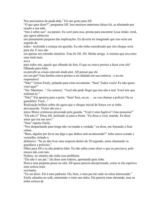 Nós precisamos da ajuda dela.” Fiz um gesto para Jill.
“O que quer dizer?”, perguntou Jill. Isso ansiosos anteriores faísca foi, se afastando por
reação a sua mãe.
“Isto é sobre seu” -eu pararei. Eu corri para isso, pronta para encontrar Lissa irmão- irmã,
que agora sabiacom
um pensamento pequeno das implicações. Eu deveria ter imaginado que isso seria um
segredo de
todos - incluindo a criança em questão. Eu não tinha considerado que isto choque seria
para ela. E isso não
era apenas um estranho aleatório. Esta foi Jill. Jill. Minha amiga. A menina que era como
uma irmã mais
nova
para todos nós, aquele que olhando de fora. O que eu estava prestes a fazer com ela?
Olhando para John,
eu percebi as coisas estavam ainda pior. Jill pensar que ele
era seu pai? Esta família estava prestes a ser abalada em sua essência - e eu era
responsável.
“Não!” Gritou Emily, pulando para cima novamente. “Saia! Todos vocês! Eu não quero
você aqui!”
“Sra. Mastrano...” Eu comecei. “Você não pode fingir que isto não é real. Você tem que
enfrentá-lo.”
“Não!” Ela apontou para a porta. “Saia! Saia, ou eu. . . eu vou chamar a polícia! Ou os
guardiões! Você...”
Realização brilhou sobre ela agora que o choque inicial de Sonya ver se tinha
desvanecido. Victor não era o
único Moroi criminoso procurado pela guarda. “Você é uma fugitivo! Uma assassina!”
“Ela não é!” Disse Jill, inclinado se para a frente. “Eu disse a você, mamãe. Eu disse
antes que era um erro-”
“Saia” repetiu Emily.
“Nos despachando para longe não vai mudar a verdade.” eu disse, me forçando a ficar
calma.
“Bem, alguém por favor me diga o que diabos está acontecendo?” John estava corado e
vermelho, irritado e
defensivo. “Se eu não tivar uma resposta dentro de 30 segundo, estou chamando os
guardiaos e policiais.”
Olhei para Jill e eu não poderia falar. Eu não sabia como dizer o que eu precisava, pelo
menos não com tato.
Sydney, no entanto não tinha esse problema.
“Ela não é seu pai.” ela disse sem rodeios, apontando para John.
Houve uma pequena pausa na sala. Jill quase parecia decepcionada, como se ela esperava
uma notícia mais
exicitante.
“Eu sei disso. Ele é meu padrasto. Ou, bem, o meu pai até onde eu estou interessada.”
Emily afundou no sofá, enterrando o rosto nas mãos. Ela parecia estar chorando, mas eu
tinha certeza de
 
