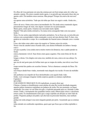 Os olhos de Lissa pairaram em uma das estatuas por um bom tempo antes de voltar sua
atenção a igreja. Ela estava suando muito agora, e eu percebi que uma parte disso não era
apenas calor. Ela também estava ansiosa. Mas porque? Porque ela estava tão nervosa?
Isso
era apenas uma cerimônia. Tudo que ela tinha que fazer era seguir a onda. Ainda sim...
ali
estava de novo. Outra coisa estava incomodando ela. Ela ainda estava mantendo alguns
pensamentos longes de mim, mas alguns vazaram em sua preocupação.
Muito perto, muito perto. Estamos nos movendo muito rápido.
Rápido? Não pela minha estimativa. Eu nunca teria conseguido lidar com esse passo
lerda e
firme. Eu me sentia especialmente mal pelos portadores. Se eu fosse um, eu teria dito pro
inferno com a propriedade e tinha começado a correr até meu destino final. É claro, isso
poderia ter remexido o corpo. Se o coordenador do funeral estava chateado com o vestido
de
Lissa, não tinha como saber como ela reagiria se Tatiana caísse do caixão.
Nossa vista da catedral estava ficando clara, seus domos brilhando em âmbar e laranja
com o
sol que se punha. Lissa ainda estava muitos metros de distancia, mas o padre parado na
frente
estava claramente visível. Suas festes eram quase cegantes. Elas eram feitas de fios de
ouros,
longas e cheias. Um chapéu com uma cruz, também de oura, estava em sua cabeça. Eu
achava
que era de mal gosto para ele brilhar mais que as roupas da rainha, mas talvez essa fosse
a
roupa normal dos padres em ocasiões formais. Talvez chamasse a atenção de Deus. Ele
ergueu
seus braços dando boas vindas, mostrando mais daquele rico tecido. O resto da multidão
e eu
não podíamos nos impedir de ficar deslumbrados com aquela linda visão.
Então, você consegue imaginar minha surpresa quando as estatuas explodiram.
Capitulo 4
QUATRO
E QUANDO EU DIGO QUE ELAS explodiram, eu quero dizer que
Chamas e fumaça se desdobraram como pétalas de uma flor recém brochada enquanto
aqueles pobres monarcas explodiam em pedaços de rocha. Por um momento, eu fiquei
atordoada. Era como ver um filme de ação, a explosão passando pelo ar e fazendo o chão
tremer. Então, o treinamento dos guardiões tomou conta. Observação critica e calculismo
tomou conta. Eu imediatamente notei que a carga explodiu em direção ao outro lado do
jardim. Pequenos pedaços de pedra e pó choviam na procissão funerária, mas nenhum
grande
pedaço de rocha atingiu Lissa nem ninguém parado por perto. Assumindo que as estatuas
não
tinha entrado em combustão espontânea, quem quer que fosse que as tinha explodido o
fez
 