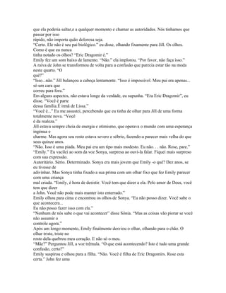 que ela poderia saltar,e a qualquer momento e chamar as autoridades. Nós tinhamos que
passar por isso
rápido, não importa quão dolorosa seja.
“Certo. Ele não é seu pai biológico.” eu disse, olhando fixamente para Jill. Os olhos.
Como é que eu nunca
tinha notado os olhos? “Eric Dragomir é.”
Emily fez um som baixo de lamento. “Não.” ela implorou. “Por favor, não faça isso.”
A raiva de John se transformou de volta para a confusão que parecia estar tão na moda
neste quarto. “O
quê?”
“Isso...não.” Jill balançou a cabeça lentamente. “Isso é impossível. Meu pai era apenas...
só um cara que
correu para fora.”
Em alguns aspectos, não estava longe da verdade, eu supunha. “Era Eric Dragomir”, eu
disse. “Você é parte
dessa família.É irmã de Lissa.”
“Você é...” Eu me assustei, percebendo que eu tinha de olhar para Jill de uma forma
totalmente nova. “Você
é da realeza.”
Jill estava sempre cheia de energia e otimismo, que operava o mundo com uma esperança
ingénua e
charme. Mas agora seu rosto estava severo e sóbrio, fazendo-a parecer mais velha do que
seus quinze anos.
“Não. Isso é uma piada. Meu pai era um tipo mais modesto. Eu não. . . não. Rose, pare.”
“Emily.” Eu vacilei ao som da voz Sonya, surpresa ao ouvi-la falar. Fiquei mais surpreso
com sua expressão.
Autoritário. Sério. Determinado. Sonya era mais jovem que Emily -o quê? Dez anos, se
eu tivesse de
adivinhar. Mas Sonya tinha fixado a sua prima com um olhar fixo que fez Emily parecer
com uma criança
mal criada. “Emily, é hora de desistir. Você tem que dizer a ela. Pelo amor de Deus, você
tem que dizer
a John. Você não pode mais manter isto enterrado.”
Emily olhou para cima e encontrou os olhos de Sonya. “Eu não posso dizer. Você sabe o
que acontecera...
Eu não posso fazer isso com ela.”
“Nenhum de nós sabe o que vai acontecer” disse Sônia. “Mas as coisas vão piorar se você
não assumir o
controle agora.”
Após um longo momento, Emily finalmente desviou o olhar, olhando para o chão. O
olhar triste, triste no
rosto dela quebrou meu coração. E não só o meu.
“Mãe?” Perguntou Jill, a voz trêmula. “O que está acontecendo? Isto é tudo uma grande
confusão, certo?”
Emily suspirou e olhou para a filha. “Não. Você é filha de Eric Dragomirs. Rose esta
certa.” John fez uma
 
