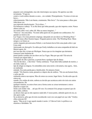 pequeno som estrangulado, mas não interrompeu sua esposa. Ela apertou sua mão
novamente. “O que eu
contei a vocês ambos durante os anos... era verdade. Principalmente. Tivemos só tem um
breve...
relacionamento. Não é um barato, exatamente. Mas breve”. Fez uma pausa e olhou para
John dessa vez,
sua expressão amolecimento. “Eu te disse...”
Ele balançou a cabeça. “E eu lhe disse que tinha passado, que não importa a mim. Nunca
afetou como eu
me sentia sobre você, sobre Jill. Mas eu nunca imaginei...”
“Nem eu.” ela concordou. “Eu nem sabia quem ele era quando nos conhecemos. Foi
quando eu morava em
Las Vegas e tive meu primeiro emprego, dançando em um shows no Witching Hour.”
Eu senti meus olhos ficarem largos. Ninguém parecia notar. The Witching Hour. Meus
amigos e eu fomos ao
casino enquanto procuravamos Robert, e um homem havia feito uma piada sobre o pai
Lissa estar
interessado em showgirls. Eu sabia que Emily trabalhava em uma companhia de balé em
Detroit agora, foi
por isso que eles viviam em Michigan. Nunca que eu iria imaginar que derramou
começou como bailarina de
penas-paetês-vestidos em um show em Las Vegas. Mas por que não? Ela teria de
começar por algum lado, e
seu quadro de alta e graciosa, se presta bem a qualquer tipo de dança.
“Ele foi tão doce... e tão triste.” Emily continuou. “O pai dele tinha acabado de morrer, e
ele tinha vindo ao
tipo de afogar as mágoas. Eu entendida como uma morte o devastaria, mas agora... bem,
eu realmente
entendo. Era outra perda para a família dele. Os números foram
caindo.” Ela franziu a testa, pensativa e depois deu de ombros. “Ele era um homem bom,
e acho que ele
realmente amava sua esposa. Mas ele estava no escuro, lugar baixo. Eu não acho que ele
estava me
usando. Ele cuidou de mim, embora eu duvide que aconteceu entre nós teria em outras
circunstâncias. De
qualquer maneira, eu estava bem com a forma como as coisas terminaram e estava
disposta a seguir em
frente com minha vida. . . até que Jill veio. Eu contactei Eric porque eu pensei que ele
deve saber, embora
eu deixei claro que eu não esperava nada dele. E nesse ponto, sabendo quem ele era, eu
não quero nada.
Se eu deixá-lo, acho que ele teria reconhecido você, teve um papel em sua vida.” Emilys
olhos estavam Jill
agora. “Mas eu já vi que aquele mundo é assim. A Vida na Corte é a política e as
mentiras e falsidades. No
 