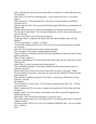 final, a identificação única coisa que aceitar dele era o dinheiro. Eu ainda não queria isso.
Eu não queria
sentir como se eu estavesse chantageando-o, -mas eu queria fazer era se o seu futuro
seguro.”
Falei sem pensar. “Você realmente não vivem como se tivesse usando esse dinheiro.”
Arrependi-me as
palavras, logo que disse. Sua casa era perfeitamente legal, dificilmente as profundezas da
pobreza. Mas
também não coincidi com os fundos movimentados nas referidas contas bancárias.
“Eu não estou” disse Emily. “Isto é só para emergências, é claro, mas na maior parte pus
tudo de lado para
Jill, para o seu futuro. Fazer tudo o que ela deseja.”
“O que quer dizer?” perguntou Jill, horrorizado. Que tipo de dinheiro que você está
falando?”
“Você é uma herdeira.” eu disse. “E realeza.”
“Eu não tenho nenhuma dessas coisas” disse ela. Ela estava desesperada agora, olhando
em volta para
todos nós. Ela me lembrou de um cervo, pronto para fugir.
“Há um engano. Vocês todos cometeram algum engano.”
Emily levantou-se e caminhou até onde Jills estava, ajoelhado no chão antes disto. Emily
apertou a mão dela
filhas. “É tudo verdade. E
eu estou arrependida que você tem que descobrir assim. Mas isso não muda nada. Nossas
vidas não vão
mudar. Bem, só como na maneira que tinhamos antes.”
Uma variedade de emoções correu sobre as feições de Jills-especialmente o medo e a
confusão, mas ela se
inclinou para baixo e enterrou seu rosto contra ombro da mãe em aceitação. “Okay.”
Foi um momento comovente, e mais uma vez, quase me deu vontade de chorar. Eu tinha
minha parcela de
drama familiar e problemas dos pais. Como antes, eu queria que o Mastranos ter neste
momento - mas eles
não puderam.
“Você não pode,” eu disse a eles. “Você não pode continuar como antes. Jill. . . Jill tem
que ir para Corte.”
Emily se afastou de Jill e me encarou. Apenas um segundo atrás, Emily tinha sido cheia
de tristeza e
angústia. Agora, eu vi raiva intensa e ferocidade. Seus olhos azuis eram tempestuosos,
fixando-me com um
olhar afiado. “Não. Ela não está indo para lá. Ela nunca vai lá.”
Jill já tinha visitado antes Corte, mas ambos Emily e eu sabia que não estava se referindo
a alguma viagem
de turismo casual. Jill teve de ir com a sua verdadeira identidade. Bem - não era verdade,
talvez a palavra
certa.
 