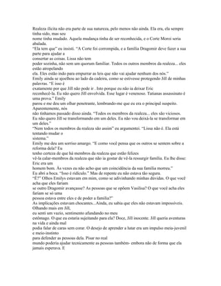 Realeza ilícita não era parte de sua natureza, pelo menos não ainda. Ela era, ela sempre
tinha sido, mas seu
nome tinha mudado. Aquela mudança tinha de ser reconhecida, e o Corte Moroi seria
abalada.
“Ela tem que” eu insisti. “A Corte foi corrompida, e a família Dragomir deve fazer a sua
parte para ajudar a
consertar as coisas. Lissa não tem
poder sozinha, não sem um quorum famíliar. Todos os outros membros da realeza... eles
estão atropelando
ela. Eles estão indo para empurrar as leis que não vai ajudar nenhum dos nós.”
Emily ainda se ajoelhou ao lado da cadeira, como se estivesse protegendo Jill de minhas
palavras. “E isso é
exatamente por que Jill não pode ir . Isto porque eu não ia deixar Eric
reconhecê-la. Eu não quero Jill envolvida. Esse lugar é venenoso. Tatianas assassinato é
uma prova.” Emily
parou e me deu um olhar penetrante, lembrando-me que eu era o principal suspeito.
Aparentemente, nós
não tínhamos passado disso ainda. “Todos os membros da realeza... eles são viciosos.
Eu não quero Jill se transformando em um deles. Eu não vou deixá-la se transformar em
um deles.”
“Nem todos os membros da realeza são assim” eu argumentei. “Lissa não é. Ela está
tentando mudar o
sistema.”
Emily me deu um sorriso amargo. “E como você pensa que os outros se sentem sobre a
reforma dela? Eu
tenho certeza de que há membros da realeza que estão felizes
vê-la calar-membros da realeza que não ia gostar de vê-la ressurgir família. Eu lhe disse:
Eric era um
homem bom. Às vezes eu não acho que um coincidência da sua família morreu.”
Eu abri a boca. “Isso é ridículo.” Mas de repente eu não estava tão segura.
“É?” Olhos Emilys estavam em mim, como se adivinhando minhas dúvidas. O que você
acha que eles fariam
se outro Dragomir avançasse? As pessoas que se opõem Vasilisa? O que você acha eles
fariam se só uma
pessoa estava entre eles e de poder a familia?”
As implicações estavam chocantes...Ainda, eu sabia que eles não estavam impossíveis.
Olhando mais em Jill,
eu senti um vazio, sentimento afundando no meu
estômago. O que eu estaria sujeitando para ela? Doce, Jill inocente. Jill queria aventuras
na vida e ainda mal
podia falar de caras sem corar. O desejo de aprender a lutar era um impulso meia-juvenil
e meio-instinto
para defender as pessoas dela. Pisar no real
mundo poderia ajudar tecnicamente as pessoas também- embora não de forma que ela
jamais esperava. E
 