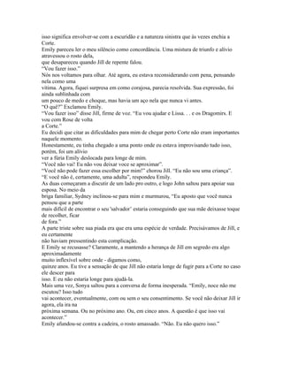 isso significa envolver-se com a escuridão e a natureza sinistra que às vezes enchia a
Corte.
Emily pareceu ler o meu silêncio como concordância. Uma mistura de triunfo e alívio
atravessou o rosto dela,
que desapareceu quando Jill de repente falou.
“Vou fazer isso.”
Nós nos voltamos para olhar. Até agora, eu estava reconsiderando com pena, pensando
nela como uma
vítima. Agora, fiquei surpresa em como corajosa, parecia resolvida. Sua expressão, foi
ainda sublinhada com
um pouco de medo e choque, mas havia um aço nela que nunca vi antes.
“O quê?” Exclamou Emily.
“Vou fazer isso” disse Jill, firme de voz. “Eu vou ajudar e Lissa. . . e os Dragomirs. E
vou com Rose de volta
a Corte.”
Eu decidi que citar as dificuldades para mim de chegar perto Corte não eram importantes
naquele momento.
Honestamente, eu tinha chegado a uma ponto onde eu estava improvisando tudo isso,
porém, foi um alívio
ver a fúria Emily deslocada para longe de mim.
“Você não vai! Eu não vou deixar voce se aproximar”.
“Você não pode fazer essa escolher por mim!” chorou Jill. “Eu não sou uma criança”.
“E você não é, certamente, uma adulta”, respondeu Emily.
As duas começaram a discutir de um lado pro outro, e logo John saltou para apoiar sua
esposa. No meio da
briga familiar, Sydney inclinou-se para mim e murmurou, “Eu aposto que você nunca
pensou que a parte
mais difícil de encontrar o seu 'salvador’ estaria conseguindo que sua mãe deixasse toque
de recolher, ficar
de fora.”
A parte triste sobre sua piada era que era uma espécie de verdade. Precisávamos de Jill, e
eu certamente
não haviam pressentindo esta complicação.
E Emily se recusasse? Claramente, a mantendo a herança de Jill em segredo era algo
aproximadamente
muito inflexível sobre onde - digamos como,
quinze anos. Eu tive a sensação de que Jill não estaria longe de fugir para a Corte no caso
ele descer para
isso. E eu não estaria longe para ajudá-la.
Mais uma vez, Sonya saltou para a conversa de forma inesperada. “Emily, noce não me
escutou? Isso tudo
vai acontecer, eventualmente, com ou sem o seu consentimento. Se você não deixar Jill ir
agora, ela ira na
próxima semana. Ou no próximo ano. Ou, em cinco anos. A questão é que isso vai
acontecer.”
Emily afundou-se contra a cadeira, o rosto amassado. “Não. Eu não quero isso.”
 