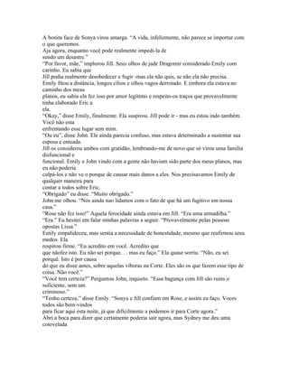 A bonita face de Sonya virou amarga. “A vida, infelizmente, não parece se importar com
o que queremos.
Aja agora, enquanto você pode realmente impedi-la de
sendo um desastre.”
“Por favor, mãe,” implorou Jill. Seus olhos de jade Dragomir considerado Emily com
carinho. Eu sabia que
Jill podia realmente desobedecer e fugir -mas ela não quis, se não ela não precisa.
Emily fitou a distância, longos cílios e olhos vagos derrotado. E embora ela estava no
caminho dos meus
planos, eu sabia ela fez isso por amor legítimo e respeito-os traços que provavelmente
tinha elaborado Eric a
ela.
“Okay,” disse Emily, finalmente. Ela suspirou. Jill pode ir - mas eu estou indo também.
Você não esta
enfrentando esse lugar sem mim.
“Ou eu”, disse John. Ele ainda parecia confuso, mas estava determinado a sustentar sua
esposa e enteada.
Jill os considerou ambos com gratidão, lembrando-me de novo que só virou uma família
disfuncional e
funcional. Emily e John vindo com a gente não haviam sido parte dos meus planos, mas
eu não poderia
culpá-los e não ve o porque de causar mais danos a eles. Nos precisavamos Emily de
qualquer maneira para
contar a todos sobre Eric.
“Obrigado” eu disse. “Muito obrigado.”
John me olhou. “Nós ainda nao lidamos com o fato de que há um fugitivo em nossa
casa.”
“Rose não fez isso!” Aquela ferocidade ainda estava em Jill. “Era uma armadilha.”
“Era.” Eu hesitei em falar minhas palavras a seguir. “Provavelmente pelas pessoas
opostas Lissa.”
Emily empalideceu, mas sentia a necessidade de honestidade, mesmo que reafirmou seus
medos. Ela
respirou firme. “Eu acredito em você. Acredito que
que nãofez isto. Eu não sei porque. . . mas eu faço.” Ela quase sorriu. “Não, eu sei
porquê. Isto é por causa
do que eu disse antes, sobre aquelas víboras na Corte. Eles são os que fazem esse tipo de
coisa. Não você.”
“Você tem certeza?” Perguntou John, inquieto. “Essa bagunça com Jill são ruins o
suficiente, sem um
criminoso.”
“Tenho certeza,” disse Emily. “Sonya e Jill confiam em Rose, e assim eu faço. Voces
todos são bem-vindos
para ficar aqui esta noite, já que dificilmente a podemos ir para Corte agora.”
Abri a boca para dizer que certamente poderia sair agora, mas Sydney me deu uma
cotovelada
 