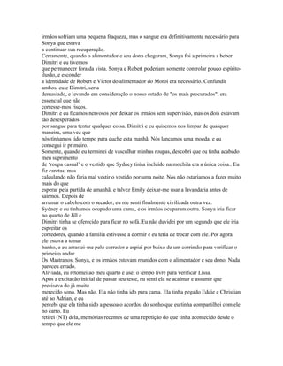 irmãos sofriam uma pequena fraqueza, mas o sangue era definitivamente necessário para
Sonya que estava
a continuar sua recuperação.
Certamente, quando o alimentador e seu dono chegaram, Sonya foi a primeira a beber.
Dimitri e eu tivemos
que permanecer fora da vista. Sonya e Robert poderiam somente controlar pouco espírito-
ilusão, e esconder
a identidade de Robert e Victor do alimentador do Moroi era necessário. Confundir
ambos, eu e Dimitri, seria
demasiado, e levando em consideração o nosso estado de "os mais procurados", era
essencial que não
corresse-mos riscos.
Dimitri e eu ficamos nervosos por deixar os irmãos sem supervisão, mas os dois estavam
tão desesperados
por sangue para tentar qualquer coisa. Dimitri e eu quisemos nos limpar de qualquer
maneira, uma vez que
nós tínhamos tido tempo para duche esta manhã. Nós lançamos uma moeda, e eu
consegui ir primeiro.
Somente, quando eu terminei de vasculhar minhas roupas, descobri que eu tinha acabado
meu suprimento
de ‘roupa casual’ e o vestido que Sydney tinha incluído na mochila era a única coisa.. Eu
fiz caretas, mas
calculando não faria mal vestir o vestido por uma noite. Nós não estaríamos a fazer muito
mais do que
esperar pela partida de amanhã, e talvez Emily deixar-me usar a lavandaria antes de
sairmos. Depois de
arrumar o cabelo com o secador, eu me senti finalmente civilizada outra vez.
Sydney e eu tínhamos ocupado uma cama, e os irmãos ocuparam outra. Sonya iria ficar
no quarto de Jill e
Dimitri tinha se oferecido para ficar no sofá. Eu não duvidei por um segundo que ele iria
espreitar os
corredores, quando a família estivesse a dormir e eu teria de trocar com ele. Por agora,
ele estava a tomar
banho, e eu arrastei-me pelo corredor e espiei por baixo de um corrimão para verificar o
primeiro andar.
Os Mastranos, Sonya, e os irmãos estavam reunidos com o alimentador e seu dono. Nada
pareceu errado.
Aliviada, eu retornei ao meu quarto e usei o tempo livre para verificar Lissa.
Após a excitação inicial de passar seu teste, eu senti ela se acalmar e assumir que
precisava do já muito
merecido sono. Mas não. Ela não tinha ido para cama. Ela tinha pegado Eddie e Christian
até ao Adrian, e eu
percebi que ela tinha sido a pessoa o acordou do sonho que eu tinha compartilhei com ele
no carro. Eu
retirei (NT) dela, memórias recentes de uma repetição do que tinha acontecido desde o
tempo que ele me
 