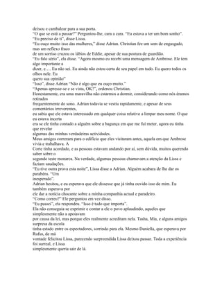 deixou e cambalear para a sua porta.
“O que se está a passar?” Perguntou-lhe, cara a cara. “Eu estava a ter um bom sonho”.
“Eu preciso de ti”, disse Lissa.
“Eu ouço muito isso das mulheres,” disse Adrian. Christian fez um som de engasgado,
mas um reflexo fraco
de um sorriso cruzou os lábios de Eddie, apesar de sua postura de guardião.
“Eu falo sério”, ela disse. “Agora mesmo eu recebi uma mensagem de Ambrose. Ele tem
algo importante a
dizer, e…. Eu não sei. Eu ainda não estou certa de seu papel em tudo. Eu quero todos os
olhos nele. Eu
quero sua opinião”
“Isso”, disse Adrian “Não é algo que eu ouço muito.”
“Apenas apresse-se e se vista, OK?”, ordenou Christian.
Honestamente, era uma maravilha não estarmos a dormir, considerando como nós éramos
retirados
frequentemente do sono. Adrian todavia se vestiu rapidamente, e apesar de seus
comentários irreverentes,
eu sabia que ele estava interessado em qualquer coisa relativo a limpar meu nome. O que
eu estava incerta
era se ele tinha contado a alguém sobre a bagunça em que me fui meter, agora eu tinha
que revelar
algumas das minhas verdadeiras actividades.
Meus amigos correram para o edifício que eles visitaram antes, aquela em que Ambrose
vivia e trabalhava. A
Corte tinha acordado, e as pessoas estavam andando por aí, sem dúvida, muitos querendo
saber sobre o
segundo teste monarca. Na verdade, algumas pessoas chamavam a atenção da Lissa e
faziam saudações.
“Eu tive outra prova esta noite”, Lissa disse a Adrian. Alguém acabara de lhe dar os
parabéns. “Um
inesperado”.
Adrian hesitou, e eu esperava que ele dissesse que já tinha ouvido isso de mim. Eu
também esperava por
ele dar a notícia chocante sobre a minha companhia actual e paradeiro.
“Como correu?” Ele perguntou em vez disso.
“Eu passei”, ela respondeu. “Isso é tudo que importa”.
Ela não conseguia se exprimir e contar a ele o povo aplaudindo, aqueles que
simplesmente não a apoiavam
por causa da lei, mas porque eles realmente acreditam nela. Tasha, Mia, e alguns amigos
surpresa da escola
tinha estado entre os espectadores, sorrindo para ela. Mesmo Daniella, que esperava por
Rufus, de má
vontade felicitou Lissa, parecendo surpreendida Lissa deixou passar. Toda a experiência
foi surreal, e Lissa
simplesmente queria sair de lá.
 