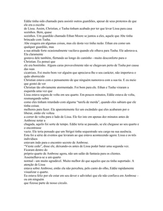 Eddie tinha sido chamado para assistir outros guardiões, apesar de seus protestos de que
ele era a escolta
de Lissa. Assim, Christian, e Tasha tinham acabado por ter que levar Lissa para casa
sozinhos. Bem, quase
sozinhos. Um guardião chamado Ethan Moore se juntou a eles, aquele que Abe tinha
brincado com Tasha.
Abe exagera em algumas coisas, mas ele desta vez tinha razão. Ethan era como um
qualquer guardião, mas
a sua atitude forte ocasionalmente vacilava quando ele olhava para Tasha. Ele adorava-a.
Ela claramente
gostava dele também, flertando ao longo do caminho - muito desconforto para o
Christian. Eu pensei que
ele era bonitinho. Alguns caras provavelmente não se chegavam perto de Tasha por causa
das suas
cicatrizes. Foi muito bom ver alguém que apreciava-lhe o seu carácter, não importava o
quão aborrecido
Christian estava com o pensamento de que ninguém namorava com a sua tia. E eu meio
que gostei de ver
Christian tão obviamente atormentado. Foi bom para ele. Ethan e Tasha viraram a
esquerda uma vez que
Lissa estava segura de volta em seu quarto. Em poucos minutos, Eddie estava de volta,
resmungando sobre
como eles tinham retardado com alguma “tarefa de merda”, quando eles sabiam que ele
tinha coisas
melhores para fazer. Ele aparentemente fez um escândalo que eles acabaram por o
liberar, então ele voltou
a correr de volta para o lado de Lissa. Ele fez isto em apenas dez minutos antes de
Ambrose notar a
chagada, aquilo foi sorte de tempo. Eddie teria se passado, se ele chegasse ao seu quarto e
o encontrasse
vazio. Ele teria pensado que um Strigoi tinha sequestrado seu cargo na sua ausência.
Esta foi a série de eventos que levaram ao que estava acontecendo agora: Lissa e os três
indivíduos
estavam indo para o encontro secreto de Ambrose.
“Vieste cedo”, disse ele, deixando-os antes de Lissa poder bater uma segunda vez.
Ficaram dentro do
próprio quarto de Ambrose agora, não um salão de fantasia para os clientes.
Assemelhava-se a um quarto
normal - um muito agradável. Muito melhor do que aqueles que eu tinha suportado. A
atenção de Lissa
estava sobre Ambrose, então ela não percebeu, pelo canto do olho, Eddie rapidamente
visualizar o quarto.
Eu estava feliz por ele estar em seu dever e adivinhei que ele não confiava em Ambrose –
ou em ninguém
que fizesse parte de nosso circulo.
 