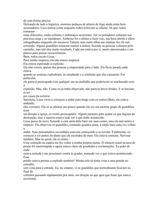 de uma forma precisa.
Deixando de lado a logística, enormes pedaços de pilares de fogo ainda eram bem
assustadores. Caos tomou conta enquanto todos tentavam se afastar. Só que, todos
tomaram
rotas diferentes, então colisões e embaraços ocorreram. Até os portadores soltaram sua
preciosa carga e se mandaram. Ambrose foi o ultimo a fazer isso, sua boca aberta e olhos
esbugalhados enquanto ele encarava Tatiana, mas outro olhar nas estatuas fez ele sair
correndo. Alguns guardiões tentaram manter a ordem, fazendo as pessoas voltarem pelo
caminho, mas não deu muito resultado. Cada um estava por si, muito aterrorizados e em
pânico para pensar razoavelmente.
Bem, todos exceto Lissa.
Para minha surpresa, ela não estava surpresa.
Ela estava esperando a explosão.
Ela não correu, apesar das pessoas a empurrando para o lado. Ela ficou parada onde
estava
quando as estatuas explodiram, as estudando e a confusão que elas causaram. Em
particular,
ela parecia preocupada com qualquer um na multidão que poderia ter se machucado com
a
explosão. Mas, não. Como eu já tinha observado, não parecia haver feridos. E se haviam,
ia ser
por causa da correria.
Satisfeita, Lissa virou e começou a andar para longe com os outros (Bem, ela estava
andando,
eles corriam). Ela só se afastou um pouco quando ela viu um enorme grupo de guardiões
irem
em direção a igreja, os rostos preocupados. Alguns pararam para ajudar os que fugiam da
destruição, mas a maioria estava indo ver o que tinha acontecido.
Lissa parou de novo, fazendo o cara atrás dela bater em suas costas, mas ela mal sentiu o
impacto. Ela observou os guardiões, contando quantos eram, e então mais uma vez voltou
a
andar. Seus pensamentos escondidos estavam começando a se revelar. Finalmente, eu
comecei a ver partes do plano que ela escondeu de mim. Ela estava contente. Nervosa
também. Mas no geral, ela se sentia –
Uma comoção na cadeia me fez voltar a minha própria mente. O silencio usual na área de
prisão foi interrompido e agora estava cheio de grunhidos e exclamações. Eu pulei de
onde
estava sentada e me pressionei contra as grades, tentando ver o que estava acontecendo.
Esse
prédio estava prestes a explodir também? Minha cela só tinha vista a uma parede no
corredor,
sem vista para a entrada. Eu, no entanto, vi os guardiões que normalmente ficavam no
final do
corredor passando rapidamente por mim, em direção ao que quer que fosse que estava
ocorrendo.
 