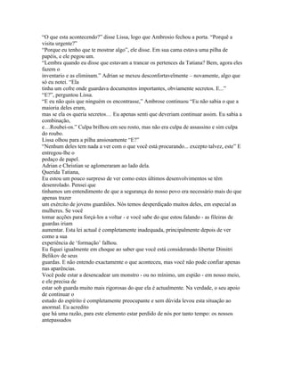 “O que esta acontecendo?” disse Lissa, logo que Ambrosio fechou a porta. “Porquê a
visita urgente?”
“Porque eu tenho que te mostrar algo”, ele disse. Em sua cama estava uma pilha de
papéis, e ele pegou um.
“Lembra quando eu disse que estavam a trancar os pertences da Tatiana? Bem, agora eles
fazem o
inventario e as eliminam.” Adrian se mexeu desconfortavelmente – novamente, algo que
só eu notei. “Ela
tinha um cofre onde guardava documentos importantes, obviamente secretos. E...”
“E?”, perguntou Lissa.
“E eu não quis que ninguém os encontrasse,” Ambrose continuou “Eu não sabia o que a
maioria deles eram,
mas se ela os queria secretos… Eu apenas senti que deveriam continuar assim. Eu sabia a
combinação,
e…Roubei-os.” Culpa brilhou em seu rosto, mas não era culpa de assassino e sim culpa
do roubo.
Lissa olhou para a pilha ansiosamente “E?”
“Nenhum deles tem nada a ver com o que você está procurando... excepto talvez, este” E
entregou-lhe o
pedaço de papel.
Adrian e Christian se aglomeraram ao lado dela.
Querida Tatiana,
Eu estou um pouco surpreso de ver como estes últimos desenvolvimentos se têm
desenrolado. Pensei que
tínhamos um entendimento de que a segurança do nosso povo era necessário mais do que
apenas trazer
um exército de jovens guardiões. Nós temos desperdiçado muitos deles, em especial as
mulheres. Se você
tomar acções para forçá-los a voltar - e você sabe do que estou falando - as fileiras de
guardas iriam
aumentar. Esta lei actual é completamente inadequada, principalmente depois de ver
como a sua
experiência de ‘formação’ falhou.
Eu fiquei igualmente em choque ao saber que você está considerando libertar Dimitri
Belikov de seus
guardas. E não entendo exactamente o que aconteceu, mas você não pode confiar apenas
nas aparências.
Você pode estar a desencadear um monstro - ou no mínimo, um espião - em nosso meio,
e ele precisa de
estar sob guarda muito mais rigorosas do que ela é actualmente. Na verdade, o seu apoio
de continuar o
estudo do espírito é completamente preocupante e sem dúvida levou esta situação ao
anormal. Eu acredito
que há uma razão, para este elemento estar perdido de nós por tanto tempo: os nossos
antepassados
 