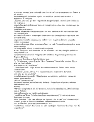perceberam o seu perigo e carimbado para fora. Avery Lazar serve como prova disso, e o
seu prodígio,
Vasilisa Dragomir, certamente seguirá. Ao incentivar Vasilisa, você incentiva a
degradação da linhagem
Dragomir, uma linha que deve ser permitida desaparecer para a história com honra e não
em desgraça da
loucura. Seu apoio pode colocar também, o seu próprio sobrinho-neto em risco, algo que
nenhum de nós
gostaria de ver acontecer.
Eu estou arrependido de sobrecarregá-la com tanta condenação. Eu tenho você na mais
alta consideração e
não tenho nada além de respeito pela forma como você tem regido nosso povo com tanta
habilidade estes
longos anos. Eu tenho certeza de que em breve você chegará as decisões adequadas -
embora eu tema que
os outros não compartilham a minha confiança em você. Pessoas dizem que podem tentar
tomar o assunto
em suas próprias mãos, e eu temo que meio seguirão.
A carta foi digitada, sem assinatura. Por um momento, Lissa não conseguiu processá-la
como um todo. Ela
ficou totalmente consumida pela parte sobre a linha de Dragomir desaparecendo em
desgraça. Ele bateu
muito perto da visão que ela tinha visto no teste.
Foi Christian, que a puxou de volta. “Bem. Parece que Tatiana tinha inimigos. Mas eu
acho que é meio óbvio
neste momento do campeonato.”
“De onde veio isto?” exigiu Adrian. Seu rosto estava escuro, furioso com a ameaça
velada à sua tia.
“Eu não sei”, disse Ambrose. “Foi exactamente como eu encontrei. Talvez ela
nem sabia que era remetente.”
Lissa balançou concordando. “Há certamente um anónimo a sentir isto... e ainda, ao
mesmo tempo, eu sinto
como se Tatiana soubesse.”
Adrian deu um olhar desconfiado para Ambrose. “Como é que sei que você não esta
apenas nos deixando
de fora?
“Adrian”, castigou Lissa. Ela não disse isso, mas estava esperando que Adrian sentisse a
aura de Ambrose
para qualquer coisa que ela não podia detectar.
“Isso é loucura” Disse Christian batendo no pedaço de papel. “A parte sobre reunir
dhampirs e forçá-los a
serem guardiões. O que você acha que isto significa - das ‘acções’ que Tatiana conhece?”
Eu sabia, porque eu tinha sido empurrada sobre um monte disso mais
cedo. Compulsão. A nota de Tatiana tinha dito isso.
“Eu não tenho certeza”, disse Lissa. Ela releu a carta para ela mesma. “E sobre a parte da
‘experiência’?
 