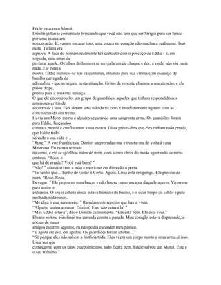 Eddie estacou o Moroi.
Dimitri já havia comentado brincando que você não tem que ser Strigoi para ser ferido
por uma estaca em
seu coração. E, vamos encarar isso, uma estaca no coração não machuca realmente. Isso
mata. Tatiana era
a prova. A faca do homem realmente fez contacto com o pescoço de Eddie - e, em
seguida, caiu antes de
perfurar a pele. Os olhos do homem se arregalaram de choque e dor, e então não viu mais
nada. Ele estava
morto. Eddie inclinou-se nos calcanhares, olhando para sua vítima com o desejo de
batalha carregada de
adrenalina - que se seguiu nesta situação. Gritos de repente chamou a sua atenção, e ele
pulou de pé,
pronto para a próxima ameaça.
O que ele encontrou foi um grupo de guardiões, aqueles que tinham respondido aos
anteriores gritos de
socorro de Lissa. Eles deram uma olhada na cena e imediatamente agiram com as
conclusões do seu treino.
Havia um Moroi morto e alguém segurando uma sangrenta arma. Os guardiões foram
para Eddie, lançandoo
contra a parede e confiscaram a sua estaca. Lissa gritou-lhes que eles tinham tudo errado,
que Eddie tinha
salvado a sua vida e…
“Rose!” A voz frenética de Dimitri surpreendeu-me e trouxe-me de volta à casa
Mastrano. Eu estava sentada
na cama, e ele se ajoelhou antes de mim, com a cara cheia do medo agarrando os meus
ombros. “Rose, o
que há de errado? Você está bem? "
“Não! " afastei-o com a mão e movi-me em direcção à porta.
“Eu tenho que... Tenho de voltar á Corte. Agora. Lissa está em perigo. Ela precisa de
mim. "Rose. Roza.
Devagar. " Ele pegou no meu braço, e não houve como escapar daquele aperto. Virou-me
para assim o
enfrentar. O seu o cabelo ainda estava húmido do banho, e o odor limpo de sabão e pele
molhada rodeounos.
“Me diga o que aconteceu. " Rapidamente repeti o que havia visto.
“Alguém tentou a matar, Dimitri! E eu não estava lá! "
“Mas Eddie estava”, disse Dimitri calmamente. “Ela está bem. Ela está viva.”
Ele me soltou, e inclinei-me cansada contra a parede. Meu coração estava disparando, e
apesar de meus
amigos estarem seguros, eu não podia esconder meu pânico.
“E agora ele está em apuros. Os guardiões foram idiotas…”
“Só porque eles não sabem a história toda. Eles vêem um corpo morto e uma arma, é isso.
Uma vez que
começarem com os fatos e depoimentos, tudo ficará bem. Eddie salvou um Moroi. Este é
o seu trabalho.”
 