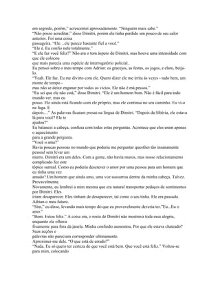 em segredo, porém,” acrescentei apressadamente. “Ninguém mais sabe.”
“Não posso acreditar,” disse Dimitri, porém ele tinha perdido um pouco de seu calor
anterior. Foi uma coisa
passageira. “Ele…ele parece bastante fiel a você.”
“Ele é. Eu confio nele totalmente.”
“E ele faz você feliz?” Não era o tom áspero de Dimitri, mas houve uma intensidade com
que ele colocou
que mais parecia uma espécie de interrogatório policial..
Eu pensei sobre o meu tempo com Adrian: os gracejos, as festas, os jogos, e claro, beija-
lo.
“Yeah. Ele faz. Eu me divirto com ele. Quero dizer ele me irrita às vezes - tudo bem, um
monte de tempo -
mas não se deixe enganar por todos os vícios. Ele não é má pessoa.”
“Eu sei que ele não está,” disse Dimitri. “Ele é um homem bom. Não é fácil para todo
mundo ver, mas eu
posso. Ele ainda está ficando com ele próprio, mas ele continua no seu caminho. Eu vi-o
na fuga. E
depois…” As palavras ficaram presas na língua de Dimitri. “Depois da Sibéria, ele estava
lá para você? Ele te
ajudou?”
Eu balancei a cabeça, confusa com todas estas perguntas. Acontece que eles eram apenas
o aquecimento
para a grande pergunta.
“Você o ama?”
Havia poucas pessoas no mundo que poderia me perguntar questões tão insanamente
pessoal sem levar um
murro. Dimitri era um deles. Com a gente, não havia muros, mas nosso relacionamento
complicado fez este
tópico surreal. Como eu poderia descrever o amor por uma pessoa para um homem que
eu tinha uma vez
amado? Um homem que ainda amo, uma voz sussurrou dentro da minha cabeça. Talvez.
Provavelmente.
Novamente, eu lembrei a mim mesma que era natural transportar pedaços de sentimentos
por Dimitri. Eles
iriam desaparecer. Eles tinham de desaparecer, tal como o seu tinha. Ele era passado.
Adrian o meu futuro.
“Sim,” eu disse, levando mais tempo do que eu provavelmente deveria ter.”Eu...Eu o
amo.”
“Bom. Estou feliz.” A coisa era, o rosto de Dimitri não mostrava toda essa alegria,
enquanto ele olhava
fixamente para fora da janela. Minha confusão aumentou. Por que ele estava chateado?
Suas acções e
palavras não pareciam corresponder ultimamente.
Aproximei-me dele. “O que está de errado?”
“Nada. Eu só quero ter certeza de que você está bem. Que você está feliz.” Voltou-se
para mim, colocando
 