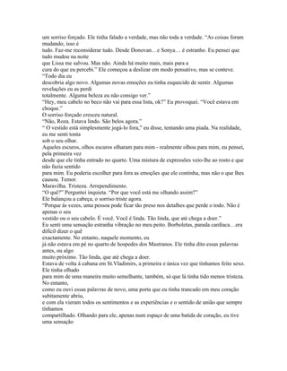 um sorriso forçado. Ele tinha falado a verdade, mas não toda a verdade. “As coisas foram
mudando, isso é
tudo. Faz-me reconsiderar tudo. Desde Donovan…e Sonya… é estranho. Eu pensei que
tudo mudou na noite
que Lissa me salvou. Mas não. Ainda há muito mais, mais para a
cura do que eu percebi.” Ele começou a deslizar em modo pensativo, mas se conteve.
“Todo dia eu
descobria algo novo. Algumas novas emoções eu tinha esquecido de sentir. Algumas
revelações eu as perdi
totalmente. Alguma beleza eu não consigo ver.”
“Hey, meu cabelo no beco não vai para essa lista, ok?” Eu provoquei. “Você estava em
choque.”
O sorriso forçado cresceu natural.
“Não, Roza. Estava lindo. São belos agora.”
“ O vestido está simplesmente jogá-lo fora,” eu disse, tentando uma piada. Na realidade,
eu me senti tonta
sob o seu olhar.
Aqueles escuros, olhos escuros olharam para mim - realmente olhou para mim, eu pensei,
pela primeira vez
desde que ele tinha entrado no quarto. Uma mistura de expressões veio-lhe ao rosto e que
não fazia sentido
para mim. Eu poderia escolher para fora as emoções que ele continha, mas não o que lhes
causou. Temor.
Maravilha. Tristeza. Arrependimento.
“O quê?” Perguntei inquieta. “Por que você está me olhando assim?”
Ele balançou a cabeça, o sorriso triste agora.
“Porque às vezes, uma pessoa pode ficar tão preso nos detalhes que perde o todo. Não é
apenas o seu
vestido ou o seu cabelo. É você. Você é linda. Tão linda, que até chega a doer.”
Eu senti uma sensação estranha vibração no meu peito. Borboletas, parada cardíaca…era
difícil dizer o quê
exactamente. No entanto, naquele momento, eu
já não estava em pé no quarto de hospedes dos Mastranos. Ele tinha dito essas palavras
antes, ou algo
muito próximo. Tão linda, que até chega a doer.
Estava de volta á cabana em St.Vladimirs, a primeira e única vez que tínhamos feito sexo.
Ele tinha olhado
para mim de uma maneira muito semelhante, também, só que lá tinha tido menos tristeza.
No entanto,
como eu ouvi essas palavras de novo, uma porta que eu tinha trancado em meu coração
subitamente abriu,
e com ela vieram todos os sentimentos e as experiências e o sentido de união que sempre
tínhamos
compartilhado. Olhando para ele, apenas num espaço de uma batida de coração, eu tive
uma sensação
 