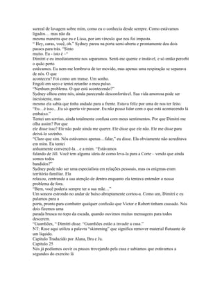 surreal de lavagem sobre mim, como eu o conhecia desde sempre. Como estávamos
ligados… mas não da
mesma maneira que eu e Lissa, por um vínculo que nos foi imposta.
“ Hey, caras, você, oh.” Sydney parou na porta semi-aberta e prontamente deu dois
passos para trás. “Sinto
muito. Eu - isto é –“
Dimitri e eu imediatamente nos separamos. Senti-me quente e instável, e só então percebi
o quão perto
estávamos. Eu nem me lembrava de ter movido, mas apenas uma respiração se separava
de nós. O que
aconteceu? Foi como um transe. Um sonho.
Engoli em seco e tentei retardar o meu pulso.
“Nenhum problema. O que está acontecendo?”
Sydney olhou entre nós, ainda parecendo desconfortável. Sua vida amorosa pode ser
inexistente, mas
mesmo ela sabia que tinha andado para a frente. Estava feliz por uma de nos ter feito.
“Eu…é isso…Eu só queria vir passear. Eu não posso lidar com o que está acontecendo lá
embaixo.”
Tentei um sorriso, ainda totalmente confusa com meus sentimentos. Por que Dimitri me
olha assim? Por que
ele disse isso? Ele não pode ainda me querer. Ele disse que ele não. Ele me disse para
deixá-lo sozinho.
“Claro que sim. Nós estávamos apenas…falar,” eu disse. Ela obviamente não acreditava
em mim. Eu tentei
arduamente convencê-la…e a mim. “Estávamos
falando de Jill. Você tem alguma ideia de como leva-la para a Corte – vendo que ainda
somos todos
bandidos?”
Sydney pode não ser uma especialista em relações pessoais, mas os enigmas eram
território familiar. Ela
relaxou, centrando a sua atenção de dentro enquanto ela tentava entender o nosso
problema de fora.
“Bem, você poderia sempre ter a sua mãe…”
Um sonoro estrondo no andar de baixo abruptamente cortou-a. Como um, Dimitri e eu
pulamos para a
porta, pronto para combater qualquer confusão que Victor e Robert tinham causado. Nós
dois fizemos uma
parada brusca no topo da escada, quando ouvimos muitas mensagens para todos
descerem.
“Guardiões, “ Dimitri disse. “Guardiões estão a invadir a casa.”
NT: Rose aqui utiliza a palavra “skimming” que significa remover material flutuante de
um liquido.
Capitulo Traduzido por Alana, Bru e Ju.
Capitulo 25
Nós já podíamos ouvir os passos trovejando pela casa e sabíamos que estávamos a
segundos do exercito lá
 