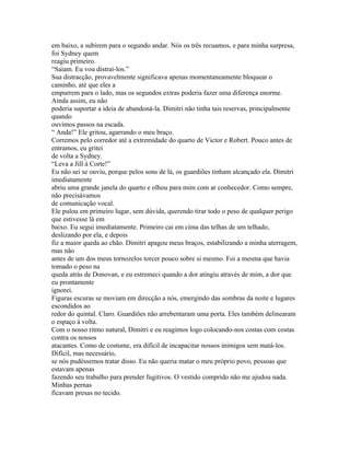 em baixo, a subirem para o segundo andar. Nós os três recuamos, e para minha surpresa,
foi Sydney quem
reagiu primeiro.
“Saiam. Eu vou distraí-los.”
Sua distracção, provavelmente significava apenas momentaneamente bloquear o
caminho, até que eles a
empurrem para o lado, mas os segundos extras poderia fazer uma diferença enorme.
Ainda assim, eu não
poderia suportar a ideia de abandoná-la. Dimitri não tinha tais reservas, principalmente
quando
ouvimos passos na escada.
“ Anda!” Ele gritou, agarrando o meu braço.
Corremos pelo corredor até a extremidade do quarto de Victor e Robert. Pouco antes de
entramos, eu gritei
de volta a Sydney.
“Leva a Jill á Corte!”
Eu não sei se ouviu, porque pelos sons de lá, os guardiões tinham alcançado ela. Dimitri
imediatamente
abriu uma grande janela do quarto e olhou para mim com ar conhecedor. Como sempre,
não precisávamos
de comunicação vocal.
Ele pulou em primeiro lugar, sem dúvida, querendo tirar todo o peso de qualquer perigo
que estivesse lá em
baixo. Eu segui imediatamente. Primeiro cai em cima das telhas de um telhado,
deslizando por ela, e depois
fiz a maior queda ao chão. Dimitri apagou meus braços, estabilizando a minha aterragem,
mas não
antes de um dos meus tornozelos torcer pouco sobre si mesmo. Foi a mesma que havia
tomado o peso na
queda atrás de Donovan, e eu estremeci quando a dor atingiu através de mim, a dor que
eu prontamente
ignorei.
Figuras escuras se moviam em direcção a nós, emergindo das sombras da noite e lugares
escondidos ao
redor do quintal. Claro. Guardiões não arrebentaram uma porta. Eles também delinearam
o espaço á volta.
Com o nosso ritmo natural, Dimitri e eu reagimos logo colocando-nos costas com costas
contra os nossos
atacantes. Como de costume, era difícil de incapacitar nossos inimigos sem matá-los.
Difícil, mas necessário,
se nós pudéssemos tratar disso. Eu não queria matar o meu próprio povo, pessoas que
estavam apenas
fazendo seu trabalho para prender fugitivos. O vestido comprido não me ajudou nada.
Minhas pernas
ficavam presas no tecido.
 