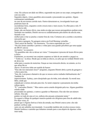 vista. Ele colocou um dedo nos lábios, segurando-me junto ao seu corpo, esmagando-me
com seu calor.
Segundos depois, vimos guardiões atravessando e procurando nos quintais. Alguns
continuaram caminhando
no caso de nos termos corrido mais. Outros demoraram-se, investigando locais que
poderiam fazer de
esconderijos bons, enquanto a noite crescia mais e mais escura. Eu olhei para a tela. O
corte havia sido
limpo, não um buraco óbvio, mas ainda era algo que nossos perseguidores podiam notar.
Sentindo isso também, Dimitri moveu-se cuidadosamente para dentro da sala de estar,
fazendo o seu
melhor para evitar as janelas e manter fora da vista. Cortamos até a cozinha e encontrou
uma porta que
dava para a garagem. Na garagem estava um Ford Mustang vermelho.
“Dois carros da família,” ele murmurou. “Eu estava esperando por isso.”
“Ou eles foram caminhar e prestes a voltar para casa quando percebem que uma equipe
da SWAT está no
seu bairro,” eu sussurrei.
“Os guardiões não vão se deixar ser vistos.” Começamos à procura de locais óbvios para
a chave.
Finalmente, eu encontrei um conjunto suspenso ao lado de um armário e peguei-os.
“ Tenho-as,” eu disse. Desde que eu tinha as chaves, eu acho que na verdade Dimitri teria
de deixe-me
saltar para o assento do motorista. Graças ao meu tornozelo direito, no entanto, eu tive
que atirar-lhe as
chaves. O universo tinha um sentido de humor.
“Eles não nos marcaram nisso?” perguntei, enquanto Dimitri abria a porta da garagem e
voltava para trás.
“Isto, hã, é um pouco chamativo do que os nossos carros roubados habitualmente são.”
Também foi
impressionante. Sydney, carro desajeitado que ela tinha, teria adorado. Eu mordi meu
lábio, ainda que
culpada por a termos deixado para trás. Eu tentei empurrar o pensamento da minha
cabeça agora.
“É,” concordou Dimitri. “ Mas outros carros estarão dirigindo pela rua. Alguns guardiões
estarão ainda
procurando nos quintais, e outros a guardar os Mastranos. Eles não têm um número
infinito. Eles não
podem ver tudo de uma só vez, embora eles possam certamente tentar.”
Eu segurei o fôlego de qualquer maneira quando nós dirigimos para fora da subdivisão.
Por duas vezes, eu
pensei que vi figuras furtivas à beira da estrada, mas Dimitri estava certo: eles não
podiam verificar cada
carro em um subúrbio movimentado. A escuridão também não revelava nossos rostos.
Dimitri lembrou o caminho que tínhamos tomado para a casa depois de algumas voltas
mais tarde,
 