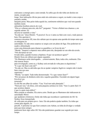 estávamos a emergir para a auto-estrada. Eu sabia que ele não tinha um destino em
mente, excepto para
longe. Sem indicações óbvias para onde nós estávamos a seguir, eu mudei o meu corpo e
estendi a minha
latejante perna. Meu peito tinha aquela luz, sentimento nebuloso que você tem quando
também muita
adrenalina bombeia através de você.
“Eles se voltaram para nós, não foi?” perguntei. “Victor e Robert nos chamou e, em
seguida saíram. Eu
deveria ter mantido a vista.”
“Eu não sei,” disse Dimitri. “É possível. Eu os vi antes eu falei com você, e tudo parecia
bem. Eles queriam ir
connosco encontrar Jill, mas eles sabiam que era apenas uma questão de tempo antes que
os entregasse às
autoridades. Eu não estou surpreso se surgiu com um plano de fuga. Eles poderiam ter
usado a alimentação
como uma distracção para chamar os guardiões e se livrar de nós.”
“Merda.” Suspirei e empurrei meu cabelo para trás, desejando ter um rabo-de-cavalo.
“Nós devíamos ter nos
livrado deles, quando tivemos a hipótese. O que vai acontecer agora?”
Dimitri ficou em silêncio por alguns segundos.
“Os Mastranos serão interrogados….extensivamente. Bem, todos eles, realmente. Eles
irão trancar Sonya
para investigação, como eu, e Sydney será enviada de volta para os alquimistas.”
“E o que vão fazer com ela?”
“Eu não sei. Mas eu adivinho que ela ao ajudar vampiros fugitivos vampiro não é muito
bem visto aos seus
superiores.”
“Merda,” eu repeti. Tudo tinha desmoronado. “E o que vamos fazer?”
“Por um pouco de distância entre nós e aqueles guardiões. Esconder em algum lugar.
Envolver seu
tornozelo.”
Eu dei-lhe um olhar de soslaio. “Uau. Você tem tudo planejado.”
“Nem por isso,” ele disse, com uma pequena carranca no rosto. “Isso é a parte fácil. O
que acontece depois
é que é a parte mais difícil.”
Meu coração se afundou. Ele estava certo. Desde que os Mastranos não indicassem ás
autoridades Moroi
que ajudaram criminosos, Emily não tinha que reconhecer o património de Jill. Se
Sydney fosse transportada
de volta para seu próprio povo - bem. Ela não poderia ajudar também. Eu tinha que
contar para alguém, eu
percebi. A próxima vez que fizer contacto com Adrian, eu tinha de divulgar a verdade
para que meus amigos
pudessem fazer algo sobre Jill. Nós não poderíamos guardar esse segredo por mais
tempo.
 