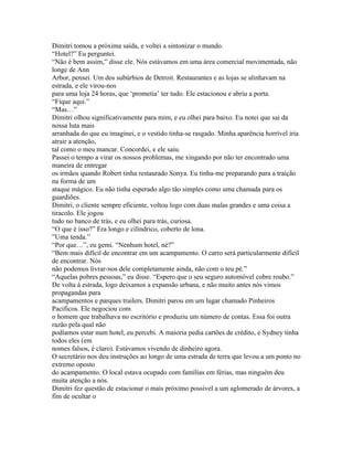 Dimitri tomou a próxima saída, e voltei a sintonizar o mundo.
“Hotel?” Eu perguntei.
“Não é bem assim,” disse ele. Nós estávamos em uma área comercial movimentada, não
longe de Ann
Arbor, pensei. Um dos subúrbios de Detroit. Restaurantes e as lojas se alinhavam na
estrada, e ele virou-nos
para uma loja 24 horas, que ‘prometia’ ter tudo. Ele estacionou e abriu a porta.
“Fique aqui.”
“Mas…”
Dimitri olhou significativamente para mim, e eu olhei para baixo. Eu notei que sai da
nossa luta mais
arranhada do que eu imaginei, e o vestido tinha-se rasgado. Minha aparência horrível iria
atrair a atenção,
tal como o meu mancar. Concordei, e ele saiu.
Passei o tempo a virar os nossos problemas, me xingando por não ter encontrado uma
maneira de entregar
os irmãos quando Robert tinha restaurado Sonya. Eu tinha-me preparando para a traição
na forma de um
ataque mágico. Eu não tinha esperado algo tão simples como uma chamada para os
guardiões.
Dimitri, o cliente sempre eficiente, voltou logo com duas malas grandes e uma coisa a
tiracolo. Ele jogou
tudo no banco de trás, e eu olhei para trás, curiosa.
“O que é isso?” Era longo e cilíndrico, coberto de lona.
”Uma tenda.”
“Por que…”, eu gemi. “Nenhum hotel, né?”
“Bem mais difícil de encontrar em um acampamento. O carro será particularmente difícil
de encontrar. Nós
não podemos livrar-nos dele completamente ainda, não com o teu pé.”
“Aquelas pobres pessoas,” eu disse. “Espero que o seu seguro automóvel cobre roubo.”
De volta à estrada, logo deixamos a expansão urbana, e não muito antes nós vimos
propagandas para
acampamentos e parques trailers. Dimitri parou em um lugar chamado Pinheiros
Pacificos. Ele negociou com
o homem que trabalhava no escritório e produziu um número de contas. Essa foi outra
razão pela qual não
podíamos estar num hotel, eu percebi. A maioria pedia cartões de crédito, e Sydney tinha
todos eles (em
nomes falsos, é claro). Estávamos vivendo de dinheiro agora.
O secretário nos deu instruções ao longo de uma estrada de terra que levou a um ponto no
extremo oposto
do acampamento. O local estava ocupado com famílias em férias, mas ninguém deu
muita atenção a nós.
Dimitri fez questão de estacionar o mais próximo possível a um aglomerado de árvores, a
fim de ocultar o
 