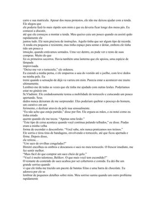 carro e sua matricula. Apesar dos meus protestos, ele não me deixou ajudar com a tenda.
Ele alegou que
ele poderia fazê-lo mais rápido sem mim e que eu deveria ficar longe dos meus pés. Eu
comecei a discutir,
até que ele começou a montar a tenda. Meu queixo caiu um pouco quando eu assisti quão
rapidamente ele
juntou tudo. Ele nem precisou de instruções. Aquilo tinha que ser algum tipo de recorde.
A tenda era pequena e resistente, mas tinha espaço para sentar e deitar, embora ele tinha
tido um pouco a
intuição, quando estávamos sentados. Uma vez dentro, eu pode ver o resto de suas
compras. Muito do que
foi os primeiros socorros. Havia também uma lanterna que ele apoiou, uma espécie de
lâmpada
improvisada.
“Deixe-me ver o tornozelo,” ele ordenou.
Eu estendi a minha perna, e ele empurrou a saia do vestido até o joelho, com leve dedos
na minha pele. Eu
tremi quando a sensação de déjà vu varreu em mim. Parecia estar a acontecer-me muito
ultimamente.
Lembrei-me de todas as vezes que ele tinha me ajudado com outras lesões. Poderíamos
estar no ginásio em
St.Vladimir. Ele cuidadosamente testou a mobilidade do tornozelo e cutucando um pouco
apertando. Seus
dedos nunca deixaram de me surpreender. Eles poderiam quebrar o pescoço do homem,
um curativo em um
ferimento, e deslizar através da pele nua sensualmente.
“Eu não acho que esteja partido,” disse por fim. Ele ergueu as mãos, e eu notei como eu
tinha estado
quente quando ele me tocou. “Apenas uma lesão.”
“Este tipo de coisa acontece quando você continua pulando telhados,” eu disse. Piadas
eram a minha velha
forma de esconder o desconforto. “Você sabe, nós nunca praticamos nos treinos.”
Ele sorriu e tirou tiras de bandagens, envolvendo o tornozelo, até que ficou apertada e
firme. Depois disso,
ele retirou…
“Um saco de ervilhas congeladas?”
Dimitri encolheu os ombros e descansou o saco no meu tornozelo. O frescor imediato, me
fez sentir melhor.
“Mais fácil do que comprar um saco cheio de gelo.”
“Você é muito talentoso, Belikov. O que mais você tem escondido?”
O restante do conteúdo do saco acabou por ser cobertores e comida. Eu dei-lhe um
grande sorriso quando
vi que ele tinha me trazido um pacote de batatas fritas e uma barra de chocolate. Eu
adorava por ele se
lembrar de pequenos detalhes sobre mim. Meu sorriso sumiu quando um outro problema
rapidamente
 