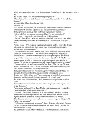 Sónia olhou para mim como se eu tivesse apenas falado francês. “Eu não posso levar a
Jill.”
Eu fiz uma careta. “Ela está sob tanta segurança assim?”
“Rose,” disse Soniya. “Jill não está com os guardiões de todo. Victor e Robert a
levaram.”
segunda-feira, 13 de dezembro de 2010
Capitulo 26
“Ela o que?” Eu exclamei. Os pássaros que cantavam no sonho no jardim se
silenciaram. “Com eles? É por isso que eles chamaram os guardiões?”
Sonya continuou calma, porém ela franziu ligeiramente o cenho.
“Victor e Robert não chamaram os guardiões. Por que chamariam?”
“Por causa. . . porque eles queriam se livrar de Dimitri e eu. . .”
“Talvez”, disse Sônia. “Mas não enquanto eles ainda estavam na casa. Victor
é tão procurado quanto você. Foi só a magia de Robert que os levou para
fora.
“Então quem. . .?” A resposta me atingiu. Eu gemi. “John e Emily. Eu deveria
saber que isso não seria tão fácil assim. Eles foram muito rápidos para
aceitar fugitivos em sua casa.”
“Eu realmente acho que foi apenas John. Emily realmente pareceu acreditar
que vocês eram inocentes. . . até mesmo se ela não gostasse do por que
você estava lá. Também suspeito de que se ela se preocupasse em chamar
os guardiões isso chamaria mais atenção para a indentidade de Jill. Não me
surpreenderia se John os chamassem nem mesmo advertindo-a sobre os
chamar.Ele provavelmente pensou que ele estava fazendo um favor a todos.”
“E em vez disso, ele perdeu sua enteada”, eu disse. “Mas por que Victor e
Robert tinham que levá-la? E como diabos dois homens velhos subjugaram
uma menina adolescente, de qualquer maneira?”.
Sonya encolheu os ombros. “Eles estão, provavelmente, mais forte do que
parecem. Compulsão também,provavelmente, fez um papel nisso.
E, para quê? Difícil dizer. Mas Victor quer poder e controle. Mantendo um
Dragomir perdido com ele é uma boa maneira de possuir isso”.
Eu me encostei em uma árvore. “Bem, nós nunca consiguiremos levá-la a
Corte.”
“Nós só temos que encontrá-la”, disse Sônia. Eu poderia fazer alguma coisa
se ela dormisse.”
“Mais sonho ambulante”, eu disse. Minha esperança começou a reacender.
“Você deveria ir até ela agora. Descobrir...”
“Eu tentei. Ela não está dormindo. E eu estou disposta a apostar que eles
vão mantê-la acordada justamente por isso, para que eles possam colocar
alguma distância entre nós. Eu vou continuar tentando, no entanto.”
Isto não era o ideal, mas era o melhor que poderíamos esperar até agora. “E
Sydney e o Mastrano?
“Enfrentando um monte de perguntas”. Sonya deixou a cabeça cair. Eu sabia
que ela ainda se sentia mal em abandonar o seu primo, assim como eu me
senti mal sobre Sydney.
Eu gentilmente toquei o braço de Sonya. “Não tem problema. Eles estarão
 