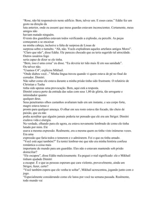 “Rose, não há responsáveis neste edifício. Bem, talvez um. E esses caras.” Eddie fez um
gesto na direção da
luta anterior, onde eu assumi que meus guardas estavam inconscientee. Certamente, meus
amigos não
haviam matado ninguém.
O resto dos guardiões estavam todos verificando a explosão, eu percebi. As peças
começaram a se encaixar
na minha cabeça, inclusive a falta de surpresa de Lissas de
surpresa sobre o tumulto. “Ah, não. Vocês explodiram aqueles artefatos antigos Moroi”.
“Claro que não”, disse Eddie. Ele pareceu chocado que eu teria sugerido tal atrocidade.
Outros usuários fogo
seria capaz de dizer se ele tinha.
“Bem, isso é uma coisa” eu disse. “Eu deveria ter tido mais fé em sua sanidade”.
Ou talvez não.
“Usamos C4”, explicou Mikhail.
“Onde diabos você...” Minha língua travou quando vi quem estava de pé no final do
corredor. Dimitri.
Não saber como ele estava durante a minha prisão tinha sido frustrante. O relatório de
Christian e Tasha
tinha sido apenas uma provocação. Bem, aqui está a resposta.
Dimitri estava perto da entrada das salas com seus 1,80 de glória, tão arrogante e
intimidador quanto
qualquer deus.
Seus penetrantes olhos castanhos avaliaram tudo em um instante, e seu corpo forte,
magro estava tenso e
pronto para qualquer ameaça. O olhar em seu rosto estava tão focado, tão cheio de
paixão, que eu não
podia acreditar que alguém jamais poderia ter pensado que ele era um Strigoi. Dimitri
exalava vida e energia.
Na verdade, olhando para ele agora, eu estava novamente lembrado de como ele tinha
lutado por mim. Ele
usava a mesma expressão. Realmente, era a mesma quem eu tinha visto inúmeras vezes.
Era uma
expressão que faria todos o temerem e o admirarem. Foi o que eu tinha amado.
“Você está aqui também?” Eu tentei lembrar-me que não era minha história confusa
romântica a coisa mais
importante do mundo para um guardião. Eles não o estavam mantendo sob prisão
domiciliar?
“Ele escapou”, disse Eddie maliciosamente. Eu peguei o real significado: ele e Mikhail
tinham ajudado Dimitri
a escapar. É o que as pessoas esperam que cara violento, provavelmente, ainda um
Strigoi, fazer, certo?
“Você também espera que ele venha te soltar”, Mikhail acrescentou, jogando junto com o
jogo.
“Especialmente considerando como ele lutou por você na semana passada. Realmente,
todo mundo vai
 