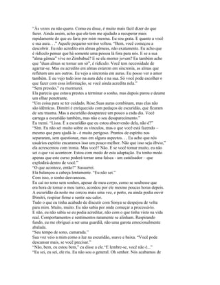 “Às vezes eu não quero. Como eu disse, é muito mais fácil dizer do que
fazer. Ainda assim, acho que ele tem me ajudado a recuperar mais
rapidamente do que eu faria por mim mesma. Eu sou grata. E quanto a você
e sua aura. . .” Aquele pequeno sorriso voltou. “Bem, você começou a
descobrir. Eu não acredito em almas gêmeas, não exatamente. Eu acho que
é ridículo pensar que há somente uma pessoa lá fora para nós. E se a sua
"alma gêmea” vive no Zimbabué? E se ele morrer jovem? Eu também acho
que "duas almas se tornar um só”, é ridículo. Você tem necessidade de
agarrar-se. Mas eu acredito em almas estarem em sincronia, as almas que
refletem uns aos outros. Eu vejo a sincronia em auras. Eu posso ver o amor
também. E eu vejo tudo isso na aura dele e na sua. Só você pode escolher o
que fazer com essa informação, se você ainda acredita nela.”
“Sem pressão,” eu murmurei.
Ela parecia que estava prestes a terminar o sonho, mas depois parou e deume
um olhar penetrante.
“Um coisa para se ter cuidado, Rose.Suas auras combinam, mas elas não
são idênticas. Dimitri é enriquecido com pedaços de escuridão, que ficaram
de seu trauma. Mas a escuridão desaparece um pouco a cada dia. Você
carrega a escuridão também, mas não o seu desaparecimento.”
Eu tremi. “Lissa. É a escuridão que eu estou absorvendo dela, não é?”
“Sim. Eu não sei muito sobre os vínculos, mas o que você está fazendo –
mesmo que para ajudá-la - é muito perigoso. Prantos de espírito nos
separaram, sem questionar, mas em alguns aspectos. . . Eu acho que nós
usuários espírito encaramos isso um pouco melhor. Não que isso seja óbvio,”
ela acrescentou com ironia. Mas você? Não. E se você tomar muito, eu não
sei o que vai acontecer. Estou com medo de esta adaptação. Eu tenho medo
apenas que este curso poderá tornar uma faísca - um catalisador – que
explodirá dentro de você.”
“O que acontece, então?” Sussurrei.
Ela balançou a cabeça lentamente. “Eu não sei.”
Com isso, o sonho desvaneceu.
Eu caí no sono sem sonhos, apesar de meu corpo, como se soubesse que
era hora de tomar o meu turno, acordou por ele mesmo poucas horas depois.
A escuridão da noite me cercou mais uma vez, e perto, eu ainda podia ouvir
Dimitri, respirar firme e sentir seu calor.
Tudo o que eu tinha acabado de discutir com Sonya se despejou de volta
para mim. Muito, muito. Eu não sabia por onde começar a processá-lo.
E não, eu não sabia se eu podia acreditar, não com o que tinha visto na vida
real. Comportamentos e sentimentos raramente se alinham. Respirando
fundo, eu me obriguei a ser uma guardiã, não uma garota emocionalmente
abalada.
“Seu tempo de sono, camarada.”
Sua voz veio a mim como a luz na escuridão, suave e baixa. “Você pode
descansar mais, se você precisar.”
“Não, bem, eu estou bem,” eu disse a ele.“E lembre-se, você não é...”
“Eu sei, eu sei, ele riu. Eu não sou o general. Oh senhor. Nós acabamos de
 