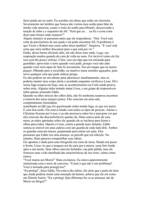 fazer piada um ao outro. Eu acredito em almas que estão em sincronia.
Severamente me lembrei que Sonya não visitou meu sonho para falar da
minha vida amorosa, contei o resto do sonho para Dimitri, descrevendo a
traição de John e o sequestro de Jill. “Será que eu. . . eu fiz a coisa certa
dizer para Sonya onde estamos?”
Alguns minutos se passaram antes que ele respondesse. “Sim. Você está
certa de precisarmos de sua ajuda e ela pode encontrar Jill. O problema é
que Victor e Robert tem como saber disso também”. Suspirou. “E você está
certa que seria melhor descansar para o que está por vir.”
Então, dessa forma eficiente dele, ele não disse mais nada. Logo, sua
respiração mudou quando ele caiu de volta no sono. Foi incrível como ele fez
isso com tão pouco esforço. Claro, isso era algo que era ensinado para
guardiães: aproveitar o sono quando você pode, porque você não sabe
quando você será capaz de faze-lo novamente. Era um truque que eu nunca
peguei. Olhando para a escuridão, eu mantive meus sentidos aguçados, para
ouvir qualquer som que pode indicar perigo.
Eu não poderia ter um talento para adormecer imediatamente, mas eu
poderia manter meu corpo alerta e acordado enquanto verificava Lissa. Jill e
nossa fuga ocupou-me hoje, mas os acontecimentos na Corte ainda pesava
sobre mim. Alguém tinha tentado matar Lissa, e um grupo de responsáveis
tinha apenas arrastado Eddie.
Quando eu olhei através dos olhos dela, não foi nenhuma surpresa encontrar
a maioria dos meus amigos juntos. Eles estavam em uma sala,
completamente intimidante
semelhante ao QG que foi questionado sobre minha fuga, só que era maior.
E com boa razão. Ele estava lotado com todos os tipos de pessoas. Adrian e
Christian ficaram por Lissa, e eu não precisava saber ler a aura para ver que
eles estavam tão desconfortáveis quanto ela. Hans estava atrás de uma
mesa, as mãos apertadas sobre ele quando ele se inclinou para frente e
olhou para todos. Oposto a Lissa, contra a parede mais distante, Eddie
sentou-se imóvel em uma cadeira com um guarda de cada lado dele. Ambos
os guardas estavam tensos, preparando para entrar em ação. Eles
pensaram que Eddie era uma ameaça, eu percebi que era ridículo. No
entanto, Hans pareceu compartilhar suas idéias.
Ele apontou o dedo para uma fotografia em cima da mesa. Dando um passo
à frente, Lissa viu que a imagem era do cara que a atacou -uma foto tirada
após a sua morte. Seus olhos estavam fechados, sua pele pálida, mas ela
forneceu uma visão detalhada das características de seu rosto, calma como
estava.
“Você matou um Moroi!” Hans exclamou. Eu estava aparentemente
sintonizada com o meio da conversa. “Como é que não é um problema?
Você é treinado para protegê-los!”
“Eu protegi”, disse Eddie. Ele estava tão calmo, tão sério que a parte de mim
que ainda poderia reunir uma sensação de humor, achava que ele era como
um Dimitri Junior. “Eu a protegi. Que diferença faz se as ameaças são de
Moroi ou Strigoi?”
 