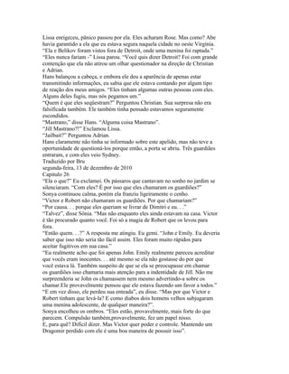 Lissa enrigeceu, pânico passou por ela. Eles acharam Rose. Mas como? Abe
havia garantido a ela que eu estava segura naquela cidade no oeste Virgínia.
“Ela e Belikov foram vistos fora de Detroit, onde uma menina foi raptada.”
“Eles nunca fariam -” Lissa parou. “Você quis dizer Detroit? Foi com grande
contenção que ela não atirou um olhar questionador na direção de Christian
e Adrian.
Hans balançou a cabeça, e embora ele deu a aparência de apenas estar
transmitindo informações, eu sabia que ele estava contando por algum tipo
de reação dos meus amigos. “Eles tinham algumas outras pessoas com eles.
Alguns deles fugiu, mas nós pegamos um.”
“Quem é que eles seqüestram?” Perguntou Christian. Sua surpresa não era
falsificada também. Ele também tinha pensado estavamos seguramente
escondidos.
“Mastrano,” disse Hans. “Alguma coisa Mastrano”.
“Jill Mastrano?!” Exclamou Lissa.
“Jailbait?” Perguntou Adrian.
Hans claramente não tinha se informado sobre este apelido, mas não teve a
oportunidade de questioná-los porque então, a porta se abriu. Três guardiães
entraram, e com eles veio Sydney.
Traduzido por Bru
segunda-feira, 13 de dezembro de 2010
Capitulo 26
“Ela o que?” Eu exclamei. Os pássaros que cantavam no sonho no jardim se
silenciaram. “Com eles? É por isso que eles chamaram os guardiões?”
Sonya continuou calma, porém ela franziu ligeiramente o cenho.
“Victor e Robert não chamaram os guardiões. Por que chamariam?”
“Por causa. . . porque eles queriam se livrar de Dimitri e eu. . .”
“Talvez”, disse Sônia. “Mas não enquanto eles ainda estavam na casa. Victor
é tão procurado quanto você. Foi só a magia de Robert que os levou para
fora.
“Então quem. . .?” A resposta me atingiu. Eu gemi. “John e Emily. Eu deveria
saber que isso não seria tão fácil assim. Eles foram muito rápidos para
aceitar fugitivos em sua casa.”
“Eu realmente acho que foi apenas John. Emily realmente pareceu acreditar
que vocês eram inocentes. . . até mesmo se ela não gostasse do por que
você estava lá. Também suspeito de que se ela se preocupasse em chamar
os guardiões isso chamaria mais atenção para a indentidade de Jill. Não me
surpreenderia se John os chamassem nem mesmo advertindo-a sobre os
chamar.Ele provavelmente pensou que ele estava fazendo um favor a todos.”
“E em vez disso, ele perdeu sua enteada”, eu disse. “Mas por que Victor e
Robert tinham que levá-la? E como diabos dois homens velhos subjugaram
uma menina adolescente, de qualquer maneira?”.
Sonya encolheu os ombros. “Eles estão, provavelmente, mais forte do que
parecem. Compulsão também,provavelmente, fez um papel nisso.
E, para quê? Difícil dizer. Mas Victor quer poder e controle. Mantendo um
Dragomir perdido com ele é uma boa maneira de possuir isso”.
 