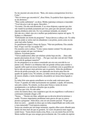 Eu me encostei em uma árvore. “Bem, nós nunca consiguiremos levá-la a
Corte.”
“Nós só temos que encontrá-la”, disse Sônia. Eu poderia fazer alguma coisa
se ela dormisse.”
“Mais sonho ambulante”, eu disse. Minha esperança começou a reacender.
“Você deveria ir até ela agora. Descobrir...”
“Eu tentei. Ela não está dormindo. E eu estou disposta a apostar que eles
vão mantê-la acordada justamente por isso, para que eles possam colocar
alguma distância entre nós. Eu vou continuar tentando, no entanto.”
Isto não era o ideal, mas era o melhor que poderíamos esperar até agora. “E
Sydney e o Mastrano?
“Enfrentando um monte de perguntas”. Sonya deixou a cabeça cair. Eu sabia
que ela ainda se sentia mal em abandonar o seu primo, assim como eu me
senti mal sobre Sydney.
Eu gentilmente toquei o braço de Sonya. “Não tem problema. Eles estarão
bem. O que você fez vai ajudar Jill.”
Ela assentiu com a cabeça. “Como vamos manter contato? Eu não posso
esperar sempre até que você durma.”
Silêncio. Excelente ponto.
“Talvez pudéssemos obter um telefone celular hoje em dia. . . Deus sabe
quanto precisamos de um. E bem. . . Por que você não vem até nós? Onde
você está de qualquer maneira?”
Eu me perguntava se eu estava cometendo um erro em convidá-la a se
juntar a nós. Dimitri e eu tinhamos tido um grande esforço para manter o
segredo sobre qual era nossa localização e o confronto com os guardiões já
havia sido um pouco mais próximo que eu gostaria. Além dos problemas
óbvios de prisão,execução, etc, ser capturado nos levaria para fora do
quadro de ajudar Lissa. No entanto, eu tinha certeza de que Sonya era uma
de nossos aliados, e neste momento, ela poderia ser nossa única ligação a
Jill.
Eu tinha feito uma aposta semelhante ao revelar onde estávamos para
Victor. E quando ele tinha tecnicamente nos ajudado, a ajuda, obviamente,
saiu pela culatra. No entanto, eu disse para Sonya o nome do nosso
acampamento e as melhores direções que eu podia.
Ela disse que viria -Eu não sabia
como ela trataria disso, mas suspeitava que ela era engenhoso o suficiente e
continuaria tentando chegar a Jill.
“Sonya. . . “Hesitei em falar, sabendo que eu deveria deixá-la terminar o
sonho. Tivemos importantes problemas mais graves do que eu estava
prestes a perguntar. Além disso, este era um assunto pessoal. “O que quis
dizer no carro. . . quando eu disse que eu tinha ompartilhado um sonho com
o meu namorado? Você parecia surpresa.
Sonya me estudou por um longo momento, aqueles olhos azuis olhando para
dentro de mim mais do que eu gostaria. Às vezes ela parecia mais segura
sendo louca. “Auras dizem muita coisa, Rose, e eu sou muito boa em lê-las.
Muito melhor do que seus amigos provavelmente são. Um sonho de espírito
 