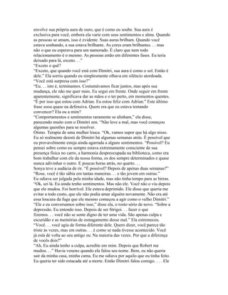 envolve sua própria aura de ouro, que é como eu soube. Sua aura é
exclusiva para você, embora ela varie com seus sentimentos e alma. Quando
as pessoas se amam, isso é evidente. Suas auras brilham. Quando você
estava sonhando, a sua estava brilhante. As cores eram brilhantes. . . mas
não o que eu esperava para um namorado. É claro que nem todo
relacionamento é o mesmo. As pessoas estão em diferentes fases. Eu teria
deixado para lá, exceto. . .”
“Exceto o quê?
“Exceto, que quando você está com Dimitri, sua aura é como o sol. Então é
dele.” Ela sorriu quando eu simplesmente olhava em silêncio atordoada.
“Você está surpresa com isso?”
“Eu. . . isto é, terminamos. Costumávamos ficar juntos, mas após sua
mudança, ele não me quer mais. Eu segui em frente. Onde seguir em frente
aparentemente, significava dar as mãos e o ter perto, em momentos quentes.
“É por isso que estou com Adrian. Eu estou feliz com Adrian.” Este último
frase soou quase na defensiva. Quem era que eu estava tentando
convencer? Ela ou a mim?
“Comportamentos e sentimentos raramente se alinham,” ela disse,
parecendo muito com o Dimitri zen. “Não leve a mal, mas você começou
algumas questões para se resolver.
Ótimo. Terapia de uma mulher louca. “Ok, vamos supor que há algo nisso.
Eu só realmente desisti de Dimitri há algumas semanas atrás. É possível que
eu provavelmente esteja ainda agarrada a alguns sentimentos. “Possível? Eu
pensei sobre como eu sempre estava extremamente consciente de sua
presença física no carro, a harmonia despreocupada na biblioteca, como era
bom trabalhar com ele da nossa forma, os dos sempre determinados e quase
nunca adivinhar o outro. E poucas horas atrás, no quarto. . .
Sonya teve a audácia de rir. “É possível? Depois de apenas duas semanas?”
“Rose, você é tão sábia em tantas maneiras. . . e tão jovem em outras.”
Eu odiava ser julgada pela minha idade, mas não tinha tempo para as birras.
“Ok, sei lá. Eu ainda tenho sentimentos. Mas não ele. Você não o viu depois
que ele mudou. Foi horrível. Ele estava deprimido. Ele disse que queria me
evitar a todo custo, que ele não podia amar alguém novamente. Não era até
essa loucura da fuga que ele mesmo começou a agir como o velho Dimitri.”
“Ele e eu conversamos sobre isso,” disse ela, o rosto sério de novo. “Sobre a
depressão. Eu entendo isso. Depois de ser Strigoi. . . fazer o que
fizemos. . . você não se sente digno de ter uma vida. São apenas culpa e
escuridão e as memórias de esmagamento desse mal.” Ela estremeceu.
“Você. . . você agiu de forma diferente dele. Quero dizer, você parece tão
triste às vezes, mas em outras. . . é como se nada tivesse acontecido. Você
já está de volta ao seu antigo eu. Na maioria das vezes. Por que a diferença
de vocês dois?”
“Ah, Eu ainda tenho a culpa, acredite em mim. Depois que Robert me
mudou. . .” Havia veneno quando ela falou seu nome. Bem, eu não queria
sair da minha casa, minha cama. Eu me odiava por aquilo que eu tinha feito.
Eu queria ter sido estacada até a morte. Então Dimitri falou comigo. . . . Ele
 