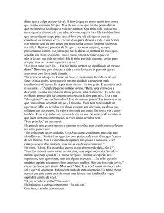 disse: que a culpa era inevitável. O fato de que eu posso sentir isso prova
que eu não sou mais Strigoi. Mas ele me disse que eu não posso deixar
que me impessa de abraçar a vida novamente. Que tinha sido dada a nós
uma segunda chance, ele e eu não podemos jogá-la fora. Ele também disse
que levou algum tempo para realizá-lo e que ele não queria que eu
cometesse os mesmos erros. Ele me disse para abraçar a vida e sua beleza
e as pessoas que eu amo antes que fosse tarde demais Embora isso possa
ser difícil. Deixar o passado de Strigoi. . . é como um peso, sempre
pressionando a mim. Ele jurou que não ia deixá-lo controlá-lo mais, que,
acredite em mim, soa nobre, mas é muito difícil de fazer e que ele
não ia deixar sua vida ser inútil. Ele já tinha perdido algumas coisas para
sempre, mas se recusou a perder o resto.”
“Ele disse tudo isso? Eu. . . Eu não tenho certeza do significado de metade
disso.” Disse-me para abraçar a vida e a sua beleza e as pessoas que eu
amo antes que fosse tarde demais.
“Às vezes eu não quero. Como eu disse, é muito mais fácil dizer do que
fazer. Ainda assim, acho que ele tem me ajudado a recuperar mais
rapidamente do que eu faria por mim mesma. Eu sou grata. E quanto a você
e sua aura. . .” Aquele pequeno sorriso voltou. “Bem, você começou a
descobrir. Eu não acredito em almas gêmeas, não exatamente. Eu acho que
é ridículo pensar que há somente uma pessoa lá fora para nós. E se a sua
"alma gêmea” vive no Zimbabué? E se ele morrer jovem? Eu também acho
que "duas almas se tornar um só”, é ridículo. Você tem necessidade de
agarrar-se. Mas eu acredito em almas estarem em sincronia, as almas que
refletem uns aos outros. Eu vejo a sincronia em auras. Eu posso ver o amor
também. E eu vejo tudo isso na aura dele e na sua. Só você pode escolher o
que fazer com essa informação, se você ainda acredita nela.”
“Sem pressão,” eu murmurei.
Ela parecia que estava prestes a terminar o sonho, mas depois parou e deume
um olhar penetrante.
“Um coisa para se ter cuidado, Rose.Suas auras combinam, mas elas não
são idênticas. Dimitri é enriquecido com pedaços de escuridão, que ficaram
de seu trauma. Mas a escuridão desaparece um pouco a cada dia. Você
carrega a escuridão também, mas não o seu desaparecimento.”
Eu tremi. “Lissa. É a escuridão que eu estou absorvendo dela, não é?”
“Sim. Eu não sei muito sobre os vínculos, mas o que você está fazendo –
mesmo que para ajudá-la - é muito perigoso. Prantos de espírito nos
separaram, sem questionar, mas em alguns aspectos. . . Eu acho que nós
usuários espírito encaramos isso um pouco melhor. Não que isso seja óbvio,”
ela acrescentou com ironia. Mas você? Não. E se você tomar muito, eu não
sei o que vai acontecer. Estou com medo de esta adaptação. Eu tenho medo
apenas que este curso poderá tornar uma faísca - um catalisador – que
explodirá dentro de você.”
“O que acontece, então?” Sussurrei.
Ela balançou a cabeça lentamente. “Eu não sei.”
Com isso, o sonho desvaneceu.
 