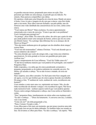 os guardas estavam tensos, preparando para entrar em ação. Eles
pensaram que Eddie era uma ameaça, eu percebi que era ridículo. No
entanto, Hans pareceu compartilhar suas idéias.
Ele apontou o dedo para uma fotografia em cima da mesa. Dando um passo
à frente, Lissa viu que a imagem era do cara que a atacou -uma foto tirada
após a sua morte. Seus olhos estavam fechados, sua pele pálida, mas ela
forneceu uma visão detalhada das características de seu rosto, calma como
estava.
“Você matou um Moroi!” Hans exclamou. Eu estava aparentemente
sintonizada com o meio da conversa. “Como é que não é um problema?
Você é treinado para protegê-los!”
“Eu protegi”, disse Eddie. Ele estava tão calmo, tão sério que a parte de mim
que ainda poderia reunir uma sensação de humor, achava que ele era como
um Dimitri Junior. “Eu a protegi. Que diferença faz se as ameaças são de
Moroi ou Strigoi?”
“Nós não temos nenhuma prova de qualquer um dos detalhes deste ataque,”
rosnou Hans.
“Você tem três testemunhas!” rebateu Christian. “Você está dizendo que os
nossos relatórios são inúteis?”
“Eu estou dizendo que vocês são amigos dele, o que torna seus relatórios
questionáveis. Eu teria gostado se tivesse um guardião por perto para
verificar isso.”
Agora o temperamento de Lissa inflamou. “Você fez! Eddie estava lá.”
“E não havia nenhuma maneira que você poderia tê-la protegido, sem matálo?”
Perguntou Hans.
Eddie respondeu, e eu sabia que ele estava ponderando seriamente a
pergunta, perguntando se ele poderia realmente ter cometido um erro. No
último, ele sacudiu a cabeça. “Se eu não tivesse o matado, ele teria me
matado.”
Hans suspirou, seus olhos cansados. Foi fácil para mim ficar zangada com
ele agora, e eu tive que lembrar que ele estava apenas fazendo seu trabalho.
Ele pegou a foto. “E nenhum de vocês, nenhum de vocês, reconhecem este
homem?”
Lissa estudou o rosto mais uma vez, reprimindo um tremor. Não, ela não
tinha reconhecido ele durante o ataque e iria reconhecê-lo agora. Não havia
nada memorável nele - nenhum aspecto notável que você poderia apontar.
Nossos outros amigos balançaram a cabeça, mas Lissa sentiu-se franzindo o
cenho.
“Sim,? perguntou Hans, imediatamente em alerta sobre essa mudança sutil.
“Eu não o conheço. . .” Disse ela lentamente. A conversa com Joe, o zelador,
veio à sua mente.
“Como ele era?” ela tinha perguntado a Joe.
“Pano, Comum. Excepto a mão...”
Lissa olhou para a foto mais um momento, que por pouco mostrou uma mão
cicatrizada com um par de dedos dobrados. Eu também tinha isso notado na
luta. Ela levantou os olhos para Hans. “Eu não o conheço,” ela repetiu. “Mas
 