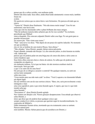pensar que ele a soltou sozinho, sem nenhuma ajuda.
Dimitri não disse nada. Seus olhos, ainda observando atentamente o nosso meio, também
foram me
avaliar.
Ele queria ter certeza que eu estava bem e sem ferimentos. Ele pareceu aliviado que eu
estava.
“Vamos lá,” Dimitri disse finalmente. “Nós não temos muito tempo”. Esse foi um
eufemismo, mas havia uma
coisa que está me atazanando sobre o plano brilhante dos meus amigos.
“Não há nenhuma maneira deles acharem que ele fez isso sozinho!” Eu exclamei,
percebendo que Mikhail
estava chegando. Eles estavam culpando Dimitri sobre essa fuga. Fiz um gesto para os
guardas inconsciente
aos nossos pés. “Eles viram seus rostos.”
“Nah.” uma nova voz disse. “Não depois de um pouco de espírito induzido. No momento
em que acordarem,
eles só vão se lembrar do cara instável Russo. Sem ofensa.”
“Não ofendeu.” disse Dimitri, quando Adrian entrou pela porta.
Fiquei olhando, tentando não bocejar. Lá, eles estavam juntos, os dois homens na minha
vida. Adrian mal
parecia que ele poderia pular em uma briga,mas ele estava tão alerta e sério como os
outros lutadores aqui.
Seus belos olhos estavam claros e cheios de astúcia. Eu sabia que ele poderia usar
compulsão em alguém se
ele realmente tentasse. Foi aí que me bateu: ele não mostrava nenhum sinal de
intoxicação. Será que tudo
o que vi no outro dia foi uma farsa?
Ou será que ele se obrigou a assumir o controle? De qualquer maneira, eu senti um
sorriso lento rastejando
sobre meu rosto.
“Lissa mentiu para sua mãe mais cedo” eu disse. “Você é suposto a ter desmaiado bêbado
em algum lugar.
Ele me retribuiu com um de seus sorrisos cínicos. “Bem, sim, seria provavelmente o mais
inteligente e mais
uma coisa agradável, para o que estou fazendo agora. E espero, que isso é o que todo
mundo acha que
estou fazendo.”
“Precisamos ir”, disse Dimitri,ficando agitado.
Nós viramos em direção a ele. Nossos gracejos desapareceram. Essa atitude que observei
sobre Dimitri, o
único que disse que ele poderia fazer qualquer coisa e que
sempre conduzi-lo à vitória, as pessoas que queriam segui-lo incondicionalmente. As
expressões de Mikhail e
Eddie lentamente ficaram sérias, mostrando que era exatamente como se sentiam.
Pareceu natural para
mim também. Mesmo Adrian parecia que ele acreditava em Dimitri, e
 