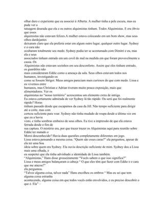 olhar duro e experiente que eu associei á Alberta. A mulher tinha a pele escura, mas eu
pude ver a
tatuagem dourada que ela e os outros alquimistas tinham. Todos Alquimistas. E era óbvio
que esses
alquimistas não estavam felizes.A mulher estava colocando em um bom show, mas seus
olhos dardejantes
deixaram claro que ela preferia estar em algum outro lugar, qualquer outro lugar. Sydney
e o cara não
ocultaram totalmente seu medo. Sydney podia ter se acostumado com Dimitri e eu, mas
ela e seus
associados tinham entrado em um covil do mal na medida em que foram provavelmente a
causa. Os
Alquimistas não estavam sozinhos em seu desconforto. Assim que eles tinham entrado,
os guardiões não
mais consideraram Eddie como a ameaça da sala. Seus olhos estavam todos nos
humanos, investigando-os
como se fossem Strigoi. Meus amigos pareciam mais curiosos do que com medo. Lissa e
eu vivemos entre
humanos, mas Christian e Adrian tiveram muito pouca exposição, mais que
alimentadores. Ver os
alquimistas no “nosso território” acrescentou um elemento extra de intriga.
Eu estava certamente admirada de ver Sydney lá tão rápido. Ou será que foi realmente
rápido? Horas
tinham passado desde que escapamos da casa da Jill. Não tempo suficiente para dirigir
até a corte, mas com
certeza suficiente para voar. Sydney não tinha mudado de roupa desde a última vez em
que eu a havia
visto, e tinha sombras embaixo de seus olhos. Eu tive a impressão de que ela estava
ferrada desde o fim de
sua captura. O mistério era, por que trazer trazer os Alquimistas aqui para reunião sobre
Eddie ter matado o
Moroi desconhecido? Havia duas questões completamente diferentes em jogo.
Lissa estava pensando a mesma coisa. “Quem são esses caras?” ela perguntou, apesar de
ela ter uma boa
ideia sobre quem era Sydney. Ela ouviu descrição suficiente de mim. Sydney deu a Lissa
mais uma olhada, e
eu suspeitei que ela tinha advinhado a identidade de Lissa também.
“Alquimistas,” Hans disse grosseiramente “Vocês sabem o que isso significa?”
Lissa e meus amigos balançaram a cabeça “ O que eles têm que fazer com Eddie e o cara
que me atacou?”
ela perguntou.
“Talvez alguma coisa, talvez nada” Hans encolheu os ombros “ Mas eu sei que tem
alguma coisa estranha
acontecendo, alguma coisa em que todos vocês estão envolvidos, e eu preciso descobrir o
que é. Ela” –
 