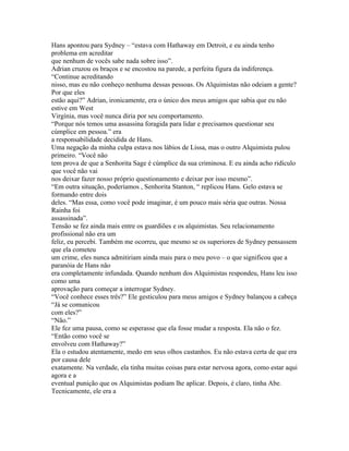 Hans apontou para Sydney – “estava com Hathaway em Detroit, e eu ainda tenho
problema em acreditar
que nenhum de vocês sabe nada sobre isso”.
Adrian cruzou os braços e se encostou na parede, a perfeita figura da indiferença.
“Continue acreditando
nisso, mas eu não conheço nenhuma dessas pessoas. Os Alquimistas não odeiam a gente?
Por que eles
estão aqui?” Adrian, ironicamente, era o único dos meus amigos que sabia que eu não
estive em West
Virgínia, mas você nunca diria por seu comportamento.
“Porque nós temos uma assassina foragida para lidar e precisamos questionar seu
cúmplice em pessoa.” era
a responsabilidade decidida de Hans.
Uma negação da minha culpa estava nos lábios de Lissa, mas o outro Alquimista pulou
primeiro. “Você não
tem prova de que a Senhorita Sage é cúmplice da sua criminosa. E eu ainda acho ridículo
que você não vai
nos deixar fazer nosso próprio questionamento e deixar por isso mesmo”.
“Em outra situação, poderíamos , Senhorita Stanton, “ replicou Hans. Gelo estava se
formando entre dois
deles. “Mas essa, como você pode imaginar, é um pouco mais séria que outras. Nossa
Rainha foi
assassinada”.
Tensão se fez ainda mais entre os guardiões e os alquimistas. Seu relacionamento
profissional não era um
feliz, eu percebi. Também me ocorreu, que mesmo se os superiores de Sydney pensassem
que ela cometeu
um crime, eles nunca admitiriam ainda mais para o meu povo – o que significou que a
paranóia de Hans não
era completamente infundada. Quando nenhum dos Alquimistas respondeu, Hans leu isso
como uma
aprovação para começar a interrogar Sydney.
“Você conhece esses três?” Ele gesticulou para meus amigos e Sydney balançou a cabeça
“Já se comunicou
com eles?”
“Não.”
Ele fez uma pausa, como se esperasse que ela fosse mudar a resposta. Ela não o fez.
“Então como você se
envolveu com Hathaway?”
Ela o estudou atentamente, medo em seus olhos castanhos. Eu não estava certa de que era
por causa dele
exatamente. Na verdade, ela tinha muitas coisas para estar nervosa agora, como estar aqui
agora e a
eventual punição que os Alquimistas podiam lhe aplicar. Depois, é claro, tinha Abe.
Tecnicamente, ele era a
 