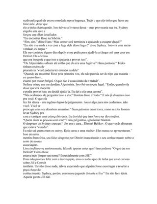 razão pela qual ela estava enredada nessa bagunça. Tudo o que ela tinha que fazer era
falar nele, dizer que
ele a tinha chantageado. Isso talvez a livrasse dessa – mas provocaria sua ira. Sydney
engoliu em seco e
forçou um olhar desafiador.
“Eu encontrei Rose na Sibéria.”
“Sim, sim.” disse Hans “Mas como você terminou a ajudando a escapar daqui?”
“Eu não tive nada a ver com a fuga dela desse lugar!” disse Sydney. Isso era uma meia-
verdade, eu supus “
Ela me contatou alguns dias depois e me pediu para ajudá-la a chegar até uma casa em
Detroit. Ela afirmou
que era inocente e que isso a ajudaria a provar isso”.
“Os Alquimistas sabiam até então que ela era uma fugitiva” Hans pontuou “ Todos
tinham ordens de
procurá-la. Você poderia ter entrado na dela”
“Quando eu encontrei Rose pela primeira vez, ela não parecia ser do tipo que mataria –
eu quero dizer,
exceto por matar Strigoi. O que não é assassinato de verdade”.
Sydney atirou em um desdém Alquimista. Isso foi um toque legal. “Então, quando ela
disse que era inocente
e podia provar isso, eu decidi ajudá-la. Eu dei a ela uma carona”.
“Nós acabamos de perguntar isso a ela,” Stanton disse irritada “ E nós já dissemos isso
pra você. O que ela
fez foi idiota – um ingênuo lapso de julgamento. Isso é algo para nós cuidarmos, não
você. Você se
preocupa com seu demônio assassino.” Suas palavras eram leves, como se eles fossem
levar Sydney pra
casa e castigar uma criança birrenta. Eu duvidei que isso fosse ser tão simples.
“Quem eram as pessoas com ela?” Hans perguntou, ignorando Stanton.
O desprezo de Sydney cresceu “ Um era o cara... Dimitri Belikov. O que vocês disseram
que estava “curado”.
Eu não sei quem eram os outros. Dois caras e uma mulher. Eles nunca se apresentaram.”
Isso era uma
mentira bem feita, seu falso desgosto por Dimitri mascarando o seu conhecimento sobre o
resto de nossas
associações.
Lissa inclinou-se ansiosamente, falando apenas antes que Hans pudesse “O que era em
Detroit? Como Rose
estava indo limpar seu nome? Especialmente com Jill?”
Hans não pareceu feliz com a interrupção, mas eu sabia que ele tinha que estar curioso
sobre Jill e Detroit
também. Ele não disse nada, talvez esperando que alguém fosse escorregar e revelar a
peça chave do
conhecimento. Sydney, porém, continuou jogando distante e fria “ Eu não faço ideia.
Aquela garota Jill não
 