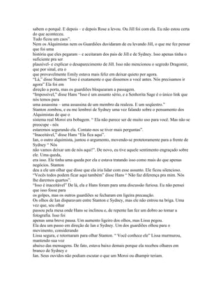 sabem o porquê. E depois – e depois Rose a levou. Ou Jill foi com ela. Eu não estou certa
do que aconteceu.
Tudo ficou um caos”.
Nem os Alquimistas nem os Guardiões duvidaram de eu levando Jill, o que me fez pensar
que foi uma
história que eles pegaram – e aceitaram dos pais de Jill e de Sydney. Isso apenas tinha o
suficiente pra ser
plausível- e explicar o desaparecimento de Jill. Isso não mencionou o segredo Dragomir,
que por sinal, era o
que provavelmente Emily estava mais feliz em deixar quieto por agora.
“Lá,” disse Stanton “Isso é exatamente o que dissemos a você antes. Nós precisamos ir
agora” Ela foi em
direção a porta, mas os guardiões bloquearam a passagem.
“Impossível,” disse Hans “Isso é um assunto sério, e a Senhorita Sage é o único link que
nós temos para
uma assassina – uma assassina de um membro da realeza. E um seqüestro.”
Stanton zombou, e eu me lembrei de Sydney uma vez falando sobre o pensamento dos
Alquimistas de que o
sistema real Moroi era bobagem. “ Ela não parece ser de muito uso para você. Mas não se
preocupe - nós
estaremos segurando ela. Contate-nos se tiver mais perguntas”.
“Inaceitável,” disse Hans “Ela fica aqui”.
Ian, o outro alquimista, juntou o argumento, movendo-se protetoramente para a frente de
Sydney “ Nós
não vamos deixar um de nós aqui!”. De novo, eu tive aquele sentimento engraçado sobre
ele. Uma queda,
era isso. Ele tinha uma queda por ela e estava tratando isso como mais do que apenas
negócios. Stanton
deu a ele um olhar que disse que ela iria lidar com esse assunto. Ele ficou silencioso.
“Vocês todos podem ficar aqui também” disse Hans “ Não faz diferença pra mim. Nós
lhe daremos quartos”.
“Isso é inaceitável” De lá, ela e Hans foram para uma discussão furiosa. Eu não pensei
que isso fosse para
os golpes, mas os outros guardiões se fecharam em ligeira precaução.
Os olhos de Ian disparavam entre Stanton e Sydney, mas ele não entrou na briga. Uma
vez que, seu olhar
passou pela mesa onde Hans se inclinou e, de repente Ian fez um dobro ao tomar a
fotografia. Isso foi
apenas uma breve pausa. Um aumento ligeiro dos olhos, mas Lissa pegou.
Ela deu um passo em direção de Ian e Sydney. Um dos guardiões olhou para o
movimento, considerando
Lissa segura, e retornaram para olhar Stanton. “ Você conhece ele” Lissa murmurou,
mantendo sua voz
abaixo das mensagens. De fato, estava baixo demais porque ela recebeu olhares em
branco de Sydney e
Ian. Seus ouvidos não podiam escutar o que um Moroi ou dhampir teriam.
 