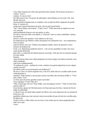 Lissa olhou inquieta em volta, não querendo atrair atenção. Ela levantou um pouco o
volume “Você o
conhece. O cara na foto”.
Ian olhou para Lissa. Um pouco de admiração e desconfiança em seu rosto. Ele, sem
dúvida, deu essa
mesma atitude arrogante para os vampiros, mas as palavras dela o pegaram de guarda
baixa. E, mesmo ela
sendo uma criatura demoníaca da noite, ela era uma muito bonita.
“Ian?” disse Sidney suavemente “ O que é isso?” Tinha uma nota de urgência em sua
voz, uma que
inadvertidamente brincou com sua queda, eu acho.
Ele abriu a boca pra falar, mas depois, a “conversa” entre os outros embrulhou. Sydney
novamente se
tornou o centro das atenções. E Ian afastou-se de Lissa.
O compromisso que Stanton e Hans alcançaram era exatamente isso – um compromisso.
Nem ao menos
estavam felizes com isso. Tinham uma pequena cidade, menos de quarenta e cinco
minutos de distância da
Corte, e os Alquimistas poderiam ficar lá – com severos guardiões na mão. Isso soou
como prisão domiciliar
para mim, e a expressão de Stanton parecia concordar. Acho que ela só consentiu porque
era uma cidade
humana.
Antes de deixar todos irem, Hans perguntou aos meus amigos um último momento, seus
olhos estudando
cada rosto cuidadosamente.
“E nenhum de vocês – nenhum de vocês- conhece essa garota alquimista ou teve algum
contato com ela?
Ou sabem sobre seu envolvimento com Hathaway?”
De novo, Lissa e os outros negaram isso, e de novo, Hans não teve escolha senão aceitar
relutantemente as
respostas. Todo mundo se moveu para a porta, mas Hans não iria deixar Eddie ir. “Você
não, Castile. Você
vai ficar aqui até outras questões serem resolvidas”.
Lissa engasgou “O que? Mas ele-“
“Não se preocupe com isso” disse Eddie, com um pequeno sorriso “ Tudo vai ficar bem,
apenas cuide-se”.
Lissa hesitou, apesar de Christian puxar seu braço para que ela fosse. Apesar do fato de
Eddie ter defendido
a vida de Lissa, ele ainda tinha matado um Moroi. Isso seria impossível de ser tomado de
forma leve. Os
guardiões tinham que estar cem por cento convencidos de que ele não teve escolha antes
de liberar ele.
Vendo a força, o olhar calmo em seu rosto, Lissa soube que ele estava preparado para
lidar com o que
viesse.
 