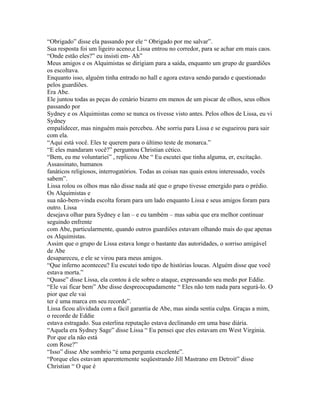 “Obrigado” disse ela passando por ele “ Obrigado por me salvar”.
Sua resposta foi um ligeiro aceno,e Lissa entrou no corredor, para se achar em mais caos.
“Onde estão eles?” eu insisti em- Ah”
Meus amigos e os Alquimistas se dirigiam para a saída, enquanto um grupo de guardiões
os escoltava.
Enquanto isso, alguém tinha entrado no hall e agora estava sendo parado e questionado
pelos guardiões.
Era Abe.
Ele juntou todas as peças do cenário bizarro em menos de um piscar de olhos, seus olhos
passando por
Sydney e os Alquimistas como se nunca os tivesse visto antes. Pelos olhos de Lissa, eu vi
Sydney
empalidecer, mas ninguém mais percebeu. Abe sorriu para Lissa e se esgueirou para sair
com ela.
“Aqui está você. Eles te querem para o último teste de monarca.”
“E eles mandaram você?” perguntou Christian cético.
“Bem, eu me voluntariei” , replicou Abe “ Eu escutei que tinha alguma, er, excitação.
Assassinato, humanos
fanáticos religiosos, interrogatórios. Todas as coisas nas quais estou interessado, vocês
sabem”.
Lissa rolou os olhos mas não disse nada até que o grupo tivesse emergido para o prédio.
Os Alquimistas e
sua não-bem-vinda escolta foram para um lado enquanto Lissa e seus amigos foram para
outro. Lissa
desejava olhar para Sydney e Ian – e eu também – mas sabia que era melhor continuar
seguindo enfrente
com Abe, particularmente, quando outros guardiões estavam olhando mais do que apenas
os Alquimistas.
Assim que o grupo de Lissa estava longe o bastante das autoridades, o sorriso amigável
de Abe
desapareceu, e ele se virou para meus amigos.
“Que inferno aconteceu? Eu escutei todo tipo de histórias loucas. Alguém disse que você
estava morta.”
“Quase” disse Lissa, ela contou á ele sobre o ataque, expressando seu medo por Eddie.
“Ele vai ficar bem” Abe disse despreocupadamente “ Eles não tem nada para segurá-lo. O
pior que ele vai
ter é uma marca em seu recorde”.
Lissa ficou alividada com a fácil garantia de Abe, mas ainda sentia culpa. Graças a mim,
o recorde de Eddie
estava estragado. Sua esterlina reputação estava declinando em uma base diária.
“Aquela era Sydney Sage” disse Lissa “ Eu pensei que eles estavam em West Virginia.
Por que ela não está
com Rose?”
“Isso” disse Abe sombrio “é uma pergunta excelente”.
“Porque eles estavam aparentemente seqüestrando Jill Mastrano em Detroit” disse
Christian “ O que é
 