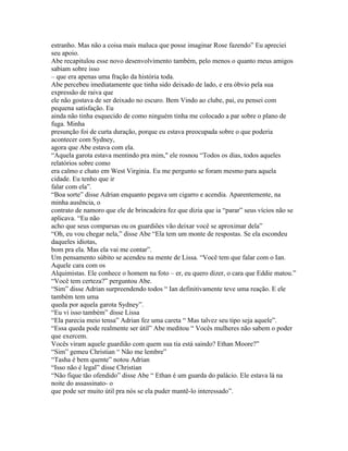 estranho. Mas não a coisa mais maluca que posse imaginar Rose fazendo” Eu apreciei
seu apoio.
Abe recapitulou esse novo desenvolvimento também, pelo menos o quanto meus amigos
sabiam sobre isso
– que era apenas uma fração da história toda.
Abe percebeu imediatamente que tinha sido deixado de lado, e era óbvio pela sua
expressão de raiva que
ele não gostava de ser deixado no escuro. Bem Vindo ao clube, pai, eu pensei com
pequena satisfação. Eu
ainda não tinha esquecido de como ninguém tinha me colocado a par sobre o plano de
fuga. Minha
presunção foi de curta duração, porque eu estava preocupada sobre o que poderia
acontecer com Sydney,
agora que Abe estava com ela.
“Aquela garota estava mentindo pra mim," ele rosnou “Todos os dias, todos aqueles
relatórios sobre como
era calmo e chato em West Virginia. Eu me pergunto se foram mesmo para aquela
cidade. Eu tenho que ir
falar com ela”.
“Boa sorte” disse Adrian enquanto pegava um cigarro e acendia. Aparentemente, na
minha ausência, o
contrato de namoro que ele de brincadeira fez que dizia que ia “parar” seus vícios não se
aplicava. “Eu não
acho que seus comparsas ou os guardiões vão deixar você se aproximar dela”
“Oh, eu vou chegar nela,” disse Abe “Ela tem um monte de respostas. Se ela escondeu
daqueles idiotas,
bom pra ela. Mas ela vai me contar”.
Um pensamento súbito se acendeu na mente de Lissa. “Você tem que falar com o Ian.
Aquele cara com os
Alquimistas. Ele conhece o homem na foto – er, eu quero dizer, o cara que Eddie matou.”
“Você tem certeza?” perguntou Abe.
“Sim” disse Adrian surpreendendo todos “ Ian definitivamente teve uma reação. E ele
também tem uma
queda por aquela garota Sydney”.
“Eu vi isso também” disse Lissa
“Ela parecia meio tensa” Adrian fez uma careta “ Mas talvez seu tipo seja aquele”.
“Essa queda pode realmente ser útil” Abe meditou “ Vocês mulheres não sabem o poder
que exercem.
Vocês viram aquele guardião com quem sua tia está saindo? Ethan Moore?”
“Sim” gemeu Christian “ Não me lembre”
“Tasha é bem quente” notou Adrian
“Isso não é legal” disse Christian
“Não fique tão ofendido” disse Abe “ Ethan é um guarda do palácio. Ele estava lá na
noite do assassinato- o
que pode ser muito útil pra nós se ela puder mantê-lo interessado”.
 