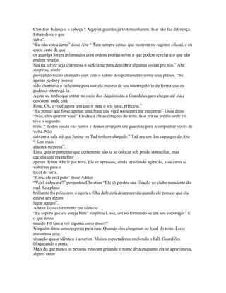 Christian balançou a cabeça “ Aqueles guardas já testemunharam. Isso não faz diferença.
Ethan disse o que
sabia”.
“Eu não estou certo” disse Abe “ Tem sempre coisas que ocorrem no registro oficial, e eu
estou certo de que
os guardas foram informados com ordens estritas sobre o que podem revelar e o que não
podem revelar.
Sua tia talvez seja charmosa o suficiente para descobrir algumas coisas pra nós.” Abe
suspirou, ainda
parecendo muito chateado com com o súbito desapontamento sobre seus planos. “Se
apenas Sydney tivesse
sido charmosa o suficiente para sair ela mesma de seu interrogatório de forma que eu
pudesse interrogá-la.
Agora eu tenho que entrar no meio dos Alquimistas e Guardiões para chegar até ela e
descobrir onde está
Rose. Oh, e você agora tem que ir para o seu teste, princesa.”
“Eu pensei que fosse apenas uma frase que você usou para me encontrar” Lissa disse.
“Não, eles querem você” Ele deu á ela as direções do teste. Isso era no prédio onde ela
teve o segundo
teste. “ Todos vocês vão juntos e depois arranjem um guardião para acompanhar vocês de
volta. Não
deixem a sala até que Janine ou Tad tenham chegado.” Tad era um dos capangas de Abe
“ Sem mais
ataques surpresa”.
Lissa quis argumentar que certamente não ia se colocar sob prisão domiciliar, mas
decidiu que era melhor
apenas deixar Abe ir por hora. Ele se apressou, ainda irradiando agitação, e os caras se
voltaram para o
local do teste.
“Cara, ele está puto” disse Adrian
“Você culpa ele?” perguntou Christian “Ele só perdeu sua filiação no clube mandante do
mal. Seu plano
brilhante foi pelos ares e agora a filha dele está desaparecida quando ele pensou que ela
estava em algum
lugar seguro”.
Adrian ficou claramente em silêncio
“Eu espero que ela esteja bem” suspirou Lissa, um nó formando-se em seu estômago “ E
o que nesse
mundo Jill tem a ver alguma coisa disso?”
Ninguém tinha uma resposta para isso. Quando eles chegaram ao local do teste, Lissa
encontrou uma
situação quase idêntica á anterior. Muitos espectadores enchendo o hall. Guardiões
bloqueando a porta.
Mais do que nunca as pessoas estavam gritando o nome dela enquanto ela se aproximava,
alguns eram
 